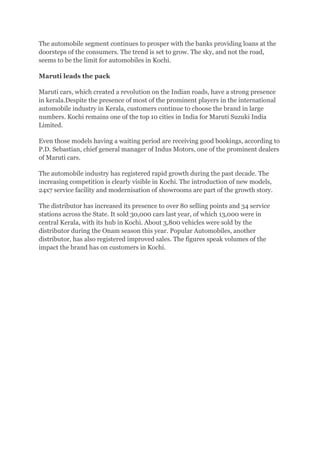 The automobile segment continues to prosper with the banks providing loans at the
doorsteps of the consumers. The trend is set to grow. The sky, and not the road,
seems to be the limit for automobiles in Kochi.

Maruti leads the pack

Maruti cars, which created a revolution on the Indian roads, have a strong presence
in kerala.Despite the presence of most of the prominent players in the international
automobile industry in Kerala, customers continue to choose the brand in large
numbers. Kochi remains one of the top 10 cities in India for Maruti Suzuki India
Limited.

Even those models having a waiting period are receiving good bookings, according to
P.D. Sebastian, chief general manager of Indus Motors, one of the prominent dealers
of Maruti cars.

The automobile industry has registered rapid growth during the past decade. The
increasing competition is clearly visible in Kochi. The introduction of new models,
24x7 service facility and modernisation of showrooms are part of the growth story.

The distributor has increased its presence to over 80 selling points and 34 service
stations across the State. It sold 30,000 cars last year, of which 13,000 were in
central Kerala, with its hub in Kochi. About 3,800 vehicles were sold by the
distributor during the Onam season this year. Popular Automobiles, another
distributor, has also registered improved sales. The figures speak volumes of the
impact the brand has on customers in Kochi.
 
