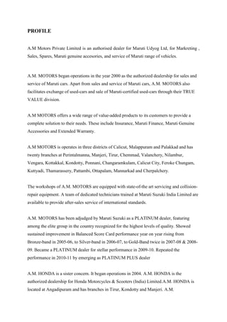 PROFILE


A.M Motors Private Limited is an authorised dealer for Maruti Udyog Ltd, for Markreting ,
Sales, Spares, Maruti genuine accesories, and service of Maruti range of vehicles.



A.M. MOTORS began operations in the year 2000 as the authorized dealership for sales and
service of Maruti cars. Apart from sales and service of Maruti cars, A.M. MOTORS also
facilitates exchange of used-cars and sale of Maruti-certified used-cars through their TRUE
VALUE division.


A.M MOTORS offers a wide range of value-added products to its customers to provide a
complete solution to their needs. These include Insurance, Maruti Finance, Maruti Genuine
Accessories and Extended Warranty.


A.M MOTORS is operates in three districts of Calicut, Malappuram and Palakkad and has
twenty branches at Perintalmanna, Manjeri, Tirur, Chemmad, Valanchery, Nilambur,
Vengara, Kottakkal, Kondotty, Ponnani, Changaramkulam, Calicut City, Feroke Chungam,
Kuttyadi, Thamarassery, Pattambi, Ottapalam, Mannarkad and Cherpalchery.


The workshops of A.M. MOTORS are equipped with state-of-the art servicing and collision-
repair equipment. A team of dedicated technicians trained at Maruti Suzuki India Limited are
available to provide after-sales service of international standards.


A.M. MOTORS has been adjudged by Maruti Suzuki as a PLATINUM dealer, featuring
among the elite group in the country recognized for the highest levels of quality. Showed
sustained improvement in Balanced Score Card performance year on year rising from
Bronze-band in 2005-06, to Silver-band in 2006-07, to Gold-Band twice in 2007-08 & 2008-
09. Became a PLATINUM dealer for stellar performance in 2009-10. Repeated the
performance in 2010-11 by emerging as PLATINUM PLUS dealer


A.M. HONDA is a sister concern. It began operations in 2004. A.M. HONDA is the
authorized dealership for Honda Motorcycles & Scooters (India) Limited.A.M. HONDA is
located at Angadipuram and has branches in Tirur, Kondotty and Manjeri. A.M.
 