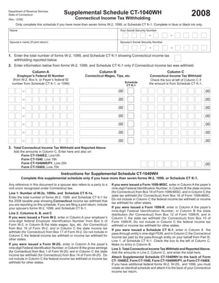 2008
                                          Supplemental Schedule CT-1040WH
Department of Revenue Services
State of Connecticut
                                                   Connecticut Income Tax Withholding
(Rev. 12/08)
     Only complete this schedule if you have more than seven forms W-2, 1099, or Schedule CT K-1. Complete in blue or black ink only.
 Name                                                                                Your Social Security Number
                                                                                                           –               –

 Spouse’s name (If joint return)                                                     Spouse’s Social Security Number
                                                                                                           –               –

1. Enter the total number of forms W-2, 1099, and Schedule CT K-1 showing Connecticut income tax
   withholding reported below.
2. Enter information below from forms W-2, 1099, and Schedule CT K-1 only if Connecticut income tax was withheld.
                   Column A                                          Column B                                           Column C
                                                          Connecticut Wages, Tips, etc.
       Employer’s Federal ID Number                                                                         Connecticut Income Tax Withheld
   (from W-2, Box b; or Payer’s federal ID                                                                  Check the box at left of Column C if
                                                                                         Schedule
  number from Schedule CT K-1, or 1099)                                                                    the amount is from Schedule CT K-1.
                                                                                          CT K-1

                                                                                   .00                                                              .00
           –

                                                                                   .00                                                              .00
           –

                                                                                   .00                                                              .00
           –

                                                                                   .00                                                              .00
           –

                                                                                   .00                                                              .00
           –

                                                                                   .00                                                              .00
           –

                                                                                   .00                                                              .00
           –

3. Total Connecticut Income Tax Withheld and Reported Above
    Add the amounts in Column C. Enter here and also on:
         Form CT-1040EZ, Line10h
         Form CT-1040, Line 18h
         Form CT-1040NR/PY, Line 20h                                                                                                                .00
         Form CT-1040X, Line 70h

                                        Instructions for Supplemental Schedule CT-1040WH
          Complete this supplemental schedule only if you have more than seven forms W-2, 1099, or Schedule CT K-1.
Any reference in this document to a spouse also refers to a party to a         If you were issued a Form 1099-MISC, enter in Column A the payer’s
civil union recognized under Connecticut law.                                  nine-digit Federal Identiﬁcation Number; in Column B the state income
                                                                               (for Connecticut) from Box 18 of Form 1099-MISC; and in Column C the
Line 1: Number of W-2s, 1099s, and Schedule CT K-1s.
                                                                               state tax withheld (for Connecticut) from Box 16 of Form 1099-MISC.
Enter the total number of forms W-2, 1099, and Schedule CT K-1 for
                                                                               Do not include in Column C the federal income tax withheld or income
the 2008 taxable year showing Connecticut income tax withheld that
                                                                               tax withheld for other states.
you are reporting on this schedule. If you are ﬁling a joint return, include
                                                                               If you were issued a Form 1099-R, enter in Column A the payer’s
your spouse’s forms W-2, 1099, and Schedule CT K-1.
                                                                               nine-digit Federal Identification Number; in Column B the state
Line 2: Columns A, B, and C                                                    distribution (for Connecticut) from Box 12 of Form 1099-R, and in
If you were issued a Form W-2, enter in Column A your employer’s               Column C the state tax withheld (for Connecticut) from Box 10 of
nine-digit federal Employer Identification Number from Box b of                Form 1099-R. Do not include in Column C the federal income tax
Form W-2; in Column B the state wages, tips, etc. (for Connecticut)            withheld or income tax withheld for other states.
from Box 16 of Form W-2; and in Column C the state income tax                  If you were issued a Schedule CT K-1, enter in Column A the
withheld (for Connecticut) from Box 17 of Form W-2. Do not include in          pass-through entity’s nine-digit FEIN; and in Column C the Connecticut
Column C the federal income tax withheld or income tax withheld for            income tax paid by the pass-through entity on your behalf from Part III,
other states.                                                                  Line 1, of Schedule CT K-1. Check the box to the left of Column C.
If you were issued a Form W-2G, enter in Column A the payer’s                  Make no entry in Column B.
nine-digit Federal Identiﬁcation Number; in Column B the gross winnings        Line 3: Total Connecticut Income Tax Withheld and Reported Above:
(for Connecticut) from Box 1 of Form W-2G; and in Column C the state           Add the amounts in Line 2, Column C, and enter the total here.
income tax withheld (for Connecticut) from Box 14 of Form W-2G. Do
                                                                               Attach Supplemental Schedule CT-1040WH to the back of Form
not include in Column C the federal income tax withheld or income tax
                                                                               CT- 1040EZ, Form CT-1040, Form CT-1040NR/PY, or Form CT-1040X.
withheld for other states.
                                                                               If you have additional federal forms W-2, W-2G, and 1099, you must
                                                                               create an identical schedule and attach it to the back of your Connecticut
                                                                               income tax return.
 