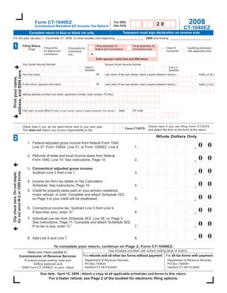2008
                                             Form CT-1040EZ                                                          For DRS
                                                                                                                                                             20
                                                                                                                     Use Only
                                             Connecticut Resident EZ Income Tax Return
                                                                                                                                                                                 CT-1040EZ
                                                                                                                              Taxpayers must sign declaration on reverse side.
                                        Complete return in blue or black ink only.
For the year January 1 - December 31, 2008, or other taxable year beginning: _________________ , 2008 and ending: __________________, ______ .

  1                               Filing Status                                                       Filing separately for          Filing separately for
                                                      Filing jointly                                                                                              Head of         Qualifying widow(er)
                                                                          Filing jointly for          federal and Connecticut        Connecticut only
                                       Single
                                                      for federal and                                                                                             household       with dependent child
                                                                          Connecticut
                                                      Connecticut         only
                                                                                                      Enter spouse’s name here and SSN below.

                                  Your Social Security Number                                                Spouse Social Security Number
                                                                                           Check if
                                                -                                                                                                                     Check if
                                                           -                                                              -          -
address, and SSN here.




                                                                                           deceased                                                                   deceased
                                                                                                      MI     Last name (If two last names, insert a space between names.)
                                  Your ﬁrst name                                                                                                                                           Sufﬁx (Jr./Sr.)
   Print your name,




                                                                                                      MI
                                  If joint return, spouse’s ﬁrst name                                        Last name (If two last names, insert a space between names.)                  Sufﬁx (Jr./Sr.)


                                  Mailing address (number and street, apartment number, suite number, PO Box)




                                                                                                                         State       ZIP code
                                  City, town, or post ofﬁce (If town is two words, leave a space between the words.)
                                                                                                                                                             -

                                                                                                                                                   Check here if you are filing Form CT-8379
                                  Check here if you do not want forms sent to you next year.
                                                                                                                                 Form CT-8379      and attach the form to the front of the return.
                                  This does not relieve you of your responsibility to ﬁle.

                                                                                                                                                             Whole Dollars Only
  2
                                      1. Federal adjusted gross income from federal Form 1040,
                                                                                                                                                                                           00
                                                                                                                                                                  ,                    .
                                         Line 37; Form 1040A, Line 21; or Form 1040EZ, Line 4                                            1.

                                      2. Refunds of state and local income taxes from federal
                                                                                                                                                                                           00
                                                                                                                                                                  ,                    .
                                         Form 1040, Line 10: See instructions, Page 10.                                                  2.

                                      3. Connecticut adjusted gross income:
                                                                                                                                                                                           00
Do not send W-2 or 1099 forms.




                                                                                                                                                                  ,                    .
                                         Subtract Line 2 from Line 1.                                                                    3.
Clip check here. Do not staple.




                                      4. Income tax from tax tables or Tax Calculation
                                                                                                                                                                                           00
                                                                                                                                                                  ,                    .
                                         Schedule: See instructions, Page 10.                                                            4.
                                      5. Credit for property taxes paid on your primary residence,
                                         motor vehicle, or both: Complete and attach Schedule 1EZ,
                                                                                                                                                                                           00
                                                                                                                                                                                       .
                                         on Page 3 or your credit will be disallowed.                                                    5.

                                      6. Connecticut income tax: Subtract Line 5 from Line 4.
                                                                                                                                                                                           00
                                                                                                                                                                  ,                    .
                                         If less than zero, enter “0.”                                                                   6.
                                      7. Individual use tax from Schedule 2EZ, Line 28, on Page 3:
                                         See instructions, Page 11. Complete and attach Schedule 2EZ.
                                                                                                                                                                                           00
                                                                                                                                                                  ,                    .
                                         If no tax is due, enter “0.”                                                                    7.


                                                                                                                                                                                           00
                                                                                                                                                                  ,                    .
                                      8. Add Line 6 and Line 7.                                                                          8.

                                                               To complete your return, continue on Page 2, Form CT-1040EZ.
                                                                                                                 Use envelope provided, with correct mailing label, or mail to:
                          Make your check payable to:
                                                                                         For refunds and all other tax forms without payment: For all tax forms with payment:
                       Commissioner of Revenue Services
                                                                                           Department of Revenue Services                                         Department of Revenue Services
                                To ensure proper posting, write your
                                                                                           PO Box 150420                                                          PO Box 150440
                                      SSN(s) (optional) and
                                                                                           Hartford CT 06115-0420                                                 Hartford CT 06115-0440
                              “2008 Form CT-1040EZ” on your check.

                                                    Due date: April 15, 2009 - Attach a copy of all applicable schedules and forms to this return.
                                                          For a faster refund, see Page 2 of the booklet for electronic ﬁling options.
 