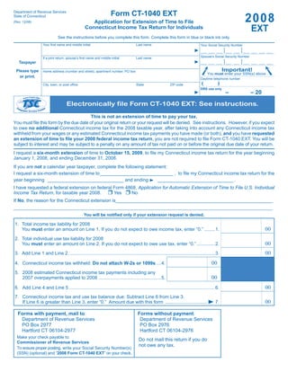 Department of Revenue Services
                                                                    Form CT-1040 EXT
                                                                                                                                                          2008
State of Connecticut
                                                    Application for Extension of Time to File
(Rev. 12/08)

                                                                                                                                                                EXT
                                                 Connecticut Income Tax Return for Individuals
                             See the instructions before you complete this form. Complete this form in blue or black ink only.
                   Your ﬁrst name and middle initial                              Last name                                   Your Social Security Number
                                                                                                                                             •           •
                                                                                                                                             •           •
                                                                                                                                             •           •
                                                                                                                                             •           •
                                                                                                                              Spouse’s Social Security Number
                   If a joint return, spouse’s ﬁrst name and middle initial       Last name                                                  •           •
                                                                                                                                             •           •
   Taxpayer                                                                                                                                  •           •
                                                                                                                                             •           •
                                                                                                                                              Important!
 Please type       Home address (number and street), apartment number, PO box
                                                                                                                                  You must enter your SSN(s) above.
   or print.                                                                                                                  Daytime telephone number
                                                                                                                              (           )
                   City, town, or post ofﬁce                                      State                  ZIP code
                                                                                                                              DRS use only
                                                                                                                                               –                – 20

                                    Electronically file Form CT-1040 EXT: See instructions.

                                        This is not an extension of time to pay your tax.
You must ﬁle this form by the due date of your original return or your request will be denied. See instructions. However, if you expect
to owe no additional Connecticut income tax for the 2008 taxable year, after taking into account any Connecticut income tax
withheld from your wages or any estimated Connecticut income tax payments you have made (or both), and you have requested
an extension of time to ﬁle your 2008 federal income tax return, you are not required to ﬁle Form CT-1040 EXT. You will be
subject to interest and may be subject to a penalty on any amount of tax not paid on or before the original due date of your return.
I request a six-month extension of time to October 15, 2009, to ﬁle my Connecticut income tax return for the year beginning
January 1, 2008, and ending December 31, 2008.
If you are not a calendar year taxpayer, complete the following statement:
I request a six-month extension of time to ____________________________ , to ﬁle my Connecticut income tax return for the
year beginning _____________________________ and ending               _____________________________ .
I have requested a federal extension on federal Form 4868, Application for Automatic Extension of Time to File U.S. Individual
Income Tax Return, for taxable year 2008.       Yes     No
If No, the reason for the Connecticut extension is____________________________________________________________
______________________________________________________________________________________________________________
                                                You will be notiﬁed only if your extension request is denied.

1. Total income tax liability for 2008
                                                                                                                                                                       00
   You must enter an amount on Line 1. If you do not expect to owe income tax, enter “0.” ........1.

2. Total individual use tax liability for 2008
                                                                                                                                                                       00
   You must enter an amount on Line 2. If you do not expect to owe use tax, enter “0.” ..............2.

                                                                                                                                                                       00
3. Add Line 1 and Line 2. ...............................................................................................................3.

                                                                                                                                     00
4. Connecticut income tax withheld: Do not attach W-2s or 1099s ....4.

5. 2008 estimated Connecticut income tax payments including any
                                                                                                                                     00
   2007 overpayments applied to 2008 ................................................5.

                                                                                                                                                                       00
6. Add Line 4 and Line 5 . ..............................................................................................................6.
7. Connecticut income tax and use tax balance due: Subtract Line 6 from Line 3.
                                                                                                                                                                       00
   If Line 6 is greater than Line 3, enter “0.” Amount due with this form ................................                              7.

  Forms with payment, mail to:                                                     Forms without payment:
   Department of Revenue Services                                                   Department of Revenue Services
   PO Box 2977                                                                      PO Box 2976
   Hartford CT 06104-2977                                                           Hartford CT 06104-2976
  Make your check payable to:
                                                                                    Do not mail this return if you do
  Commissioner of Revenue Services
                                                                                    not owe any tax.
  To ensure proper posting, write your Social Security Number(s)
  (SSN) (optional) and “2008 Form CT-1040 EXT” on your check.
 