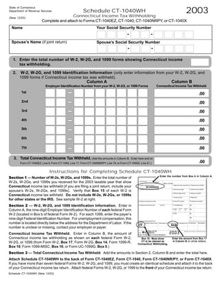 2003
State of Connecticut
                                                       Schedule CT-1040WH
Department of Revenue Services
                                        Connecticut Income Tax Withholding
(New 12/03)
                       Complete and attach to Forms CT-1040EZ, CT-1040, CT-1040NRPY, or CT-1040X
                                                                  Your Social Security Number
  Name
                                                                                          -                  -
 Spouse’s Name (if joint return)                                  Spouse’s Social Security Number
                                                                                          -                  -

  1. Enter the total number of W-2, W-2G, and 1099 forms showing Connecticut income
     tax withholding.

  2.    W-2, W-2G, and 1099 Identification Information (only enter information from your W-2, W-2G, and
       1099 forms if Connecticut income tax was withheld).
                                                                                                                               Column B
                                                          Column A
                                                                                                                     Connecticut Income Tax Withheld
                          Employer Identification Number from your W-2, W-2G, or 1099 Forms
        1st                                                                                                                                            .00
        2nd                                                                                                                                            .00
        3rd                                                                                                                                            .00
        4th                                                                                                                                            .00
        5th                                                                                                                                            .00

                                                                                                                                                       .00
        6th

        7th                                                                                                                                            .00

   3. Total Connecticut Income Tax Withheld. (Add the amounts in Column B.                    Enter here and on
                                                                                                                                                       .00
       Form CT-1040EZ, Line 9, Form CT-1040, Line 17, Form CT-1040NR/PY, Line 19, or Form CT-1040X, Line 21.)


                             Instructions for Completing Schedule CT-1040WH
Section 1 — Number of W-2s, W-2Gs, and 1099s. Enter the total number of                                                Enter the number from Box b in Column A.

W-2s, W-2Gs, and 1099s you received for the 2003 taxable year that show                                          !
Connecticut income tax withheld (if you are filing a joint return, include your                          XX-XXXXXXX
spouse’s W-2s, W-2Gs, and 1099s). Verify that Box 15 of each W-2 is
Connecticut income tax withheld. Do not include W-2s, W-2Gs, or 1099s
for other states or the IRS. See sample W-2 at right.
Section 2 — W-2, W-2G, and 1099 Identification Information. Enter in
Column A, the nine-digit Employer Identification Number of each federal Form
W-2 (located in Box b of federal Form W-2). For each 1099, enter the payer’s
nine-digit Federal Identification Number. For unemployment compensation, this
number is located directly below the address for the Department of Labor. If the
                                                                                                   CT                          XX.00
number is unclear or missing, contact your employer or payer.
                                                                                                      !




                                                                                                                                 !




Connecticut Income Tax Withheld. Enter in Column B, the amount of
Connecticut income tax withholding as shown on each federal Form W-2,                                                           Enter the amount from Box 17
                                                                                                     Box 15 - Must show
                                                                                                                                in Column B (in whole dollars).
                                                                                                     CT to be claimed as
W-2G, or 1099 (from Form W-2, Box 17; Form W-2G, Box 14; Form 1099-R,                              Connecticut Withholding.
Box 10; Form 1099-MISC, Box 16; or Form UC-1099G, Box 5.)
Section 3 — Total Connecticut Income Tax Withheld. Add the amounts in Section 2, Column B and enter the total here.
Attach Schedule CT-1040WH to the back of Form CT-1040EZ, Form CT-1040, Form CT-1040NR/PY, or Form CT-1040X.
If you have more than seven federal Forms W-2, W-2G, and 1099, you must create an identical schedule and attach it to the back
of your Connecticut income tax return. Attach federal Forms W-2, W-2G, or 1099 to the front of your Connecticut income tax return.
Schedule CT-1040WH (New 12/03)
 