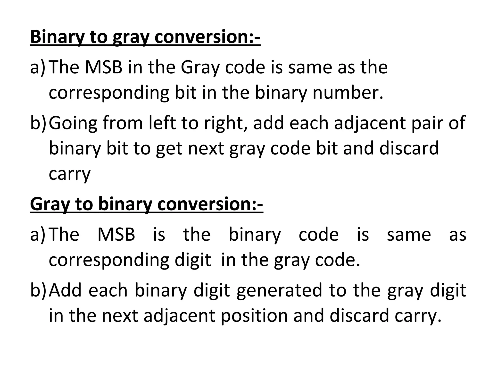 Binary to gray conversion:- 
a)The MSB in the Gray code is same as the 
corresponding bit in the binary number. 
b)Going from left to right, add each adjacent pair of 
binary bit to get next gray code bit and discard 
carry 
Gray to binary conversion:- 
a)The MSB is the binary code is same as 
corresponding digit in the gray code. 
b)Add each binary digit generated to the gray digit 
in the next adjacent position and discard carry. 
 