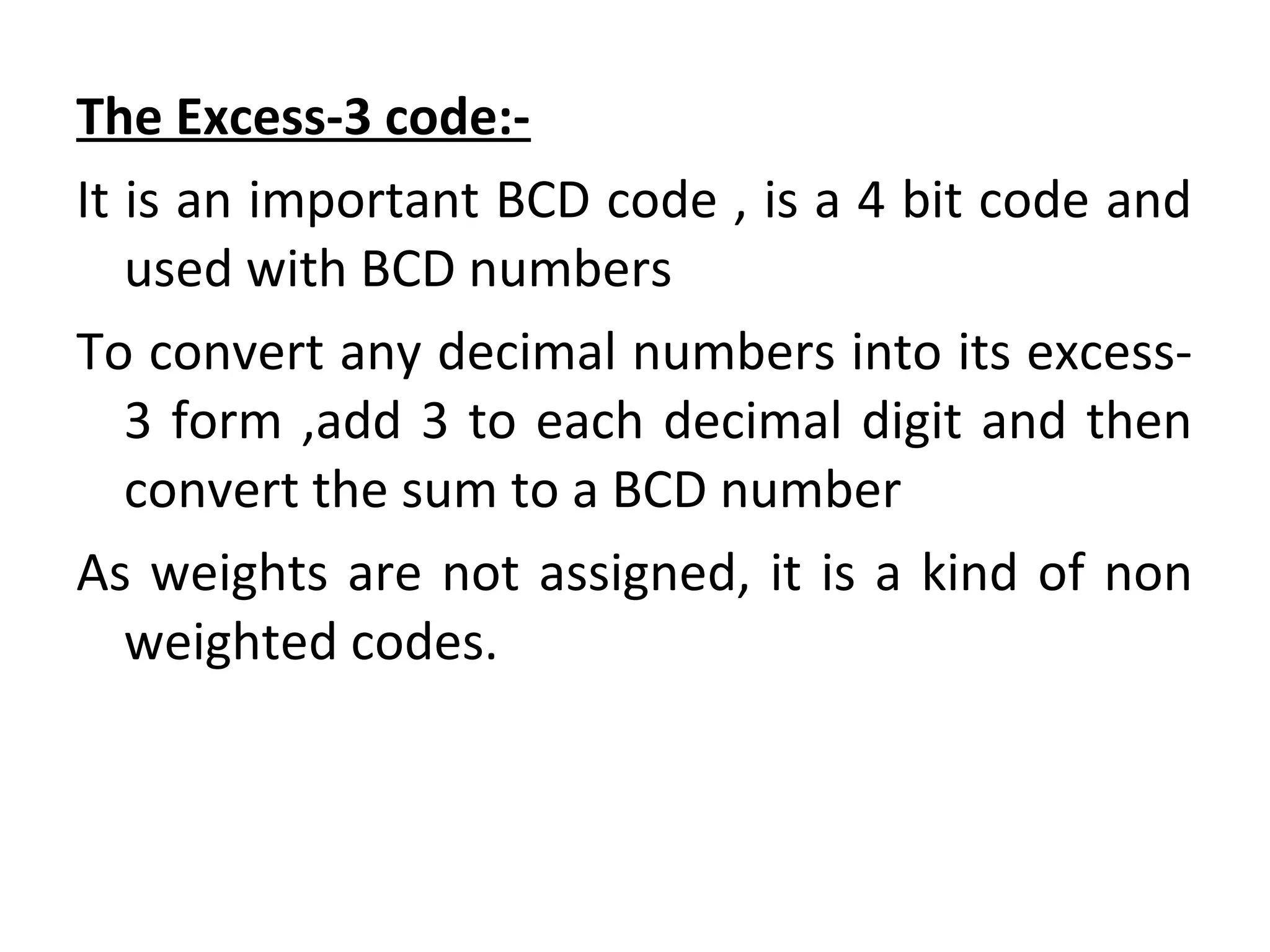 The Excess-3 code:- 
It is an important BCD code , is a 4 bit code and 
used with BCD numbers 
To convert any decimal numbers into its excess- 
3 form ,add 3 to each decimal digit and then 
convert the sum to a BCD number 
As weights are not assigned, it is a kind of non 
weighted codes. 
 