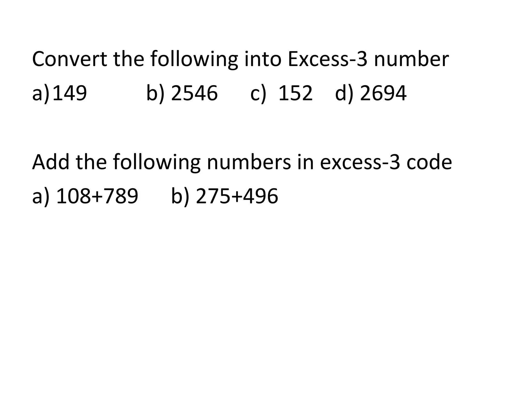 Convert the following into Excess-3 number 
a)149 b) 2546 c) 152 d) 2694 
Add the following numbers in excess-3 code 
a) 108+789 b) 275+496 
