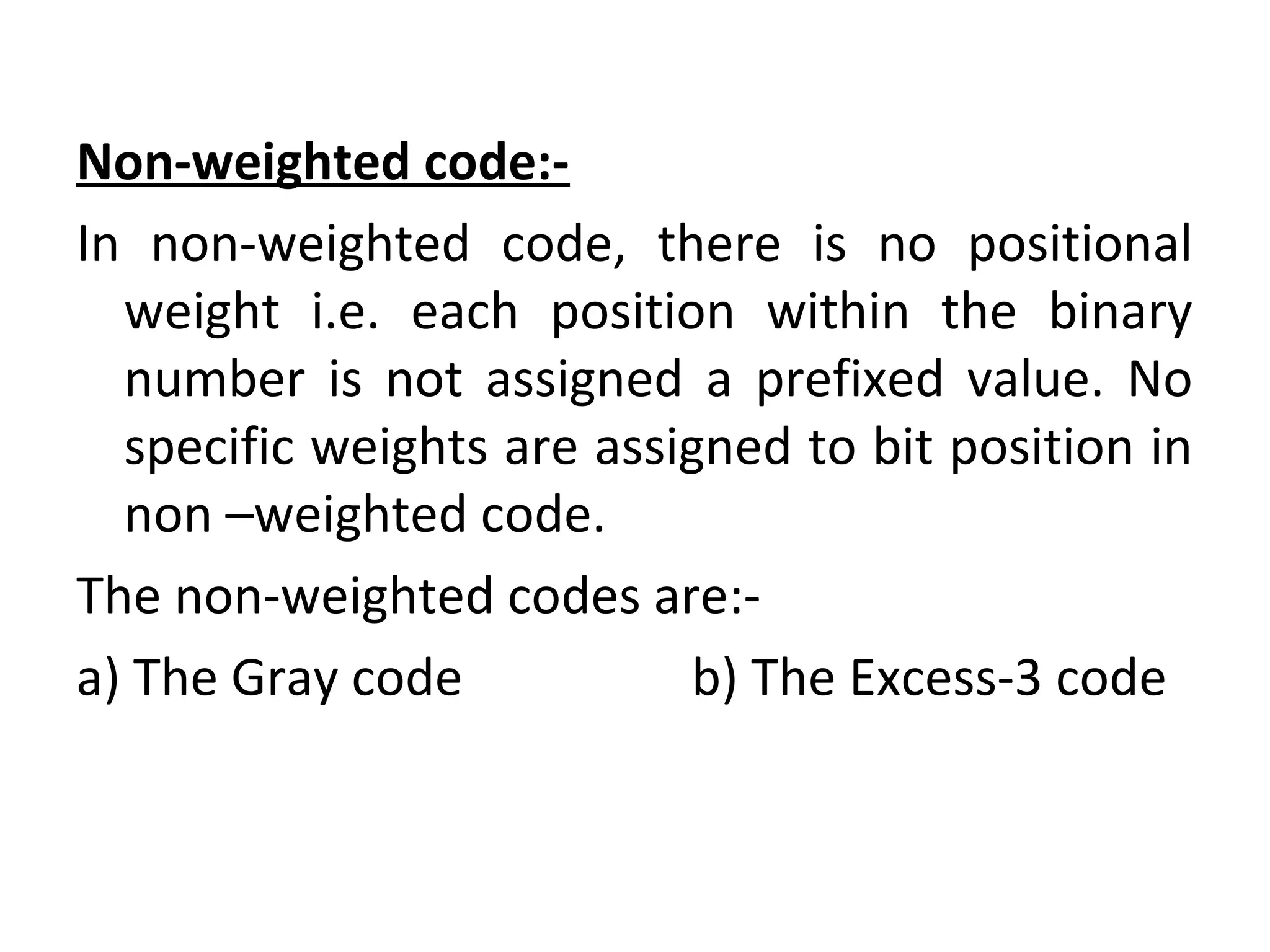 Non-weighted code:- 
In non-weighted code, there is no positional 
weight i.e. each position within the binary 
number is not assigned a prefixed value. No 
specific weights are assigned to bit position in 
non –weighted code. 
The non-weighted codes are:- 
a) The Gray code b) The Excess-3 code 
 