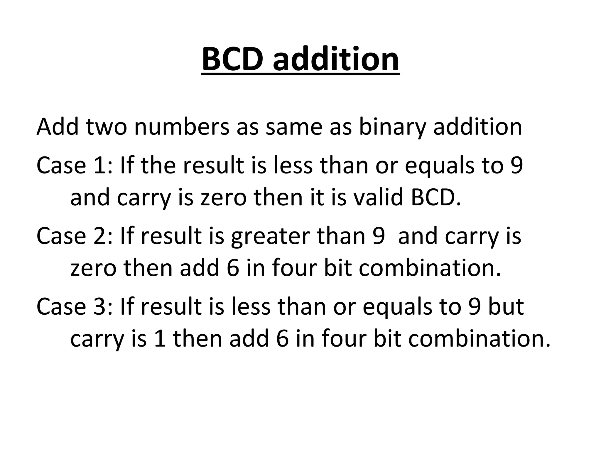 BCD addition 
Add two numbers as same as binary addition 
Case 1: If the result is less than or equals to 9 
and carry is zero then it is valid BCD. 
Case 2: If result is greater than 9 and carry is 
zero then add 6 in four bit combination. 
Case 3: If result is less than or equals to 9 but 
carry is 1 then add 6 in four bit combination. 
 