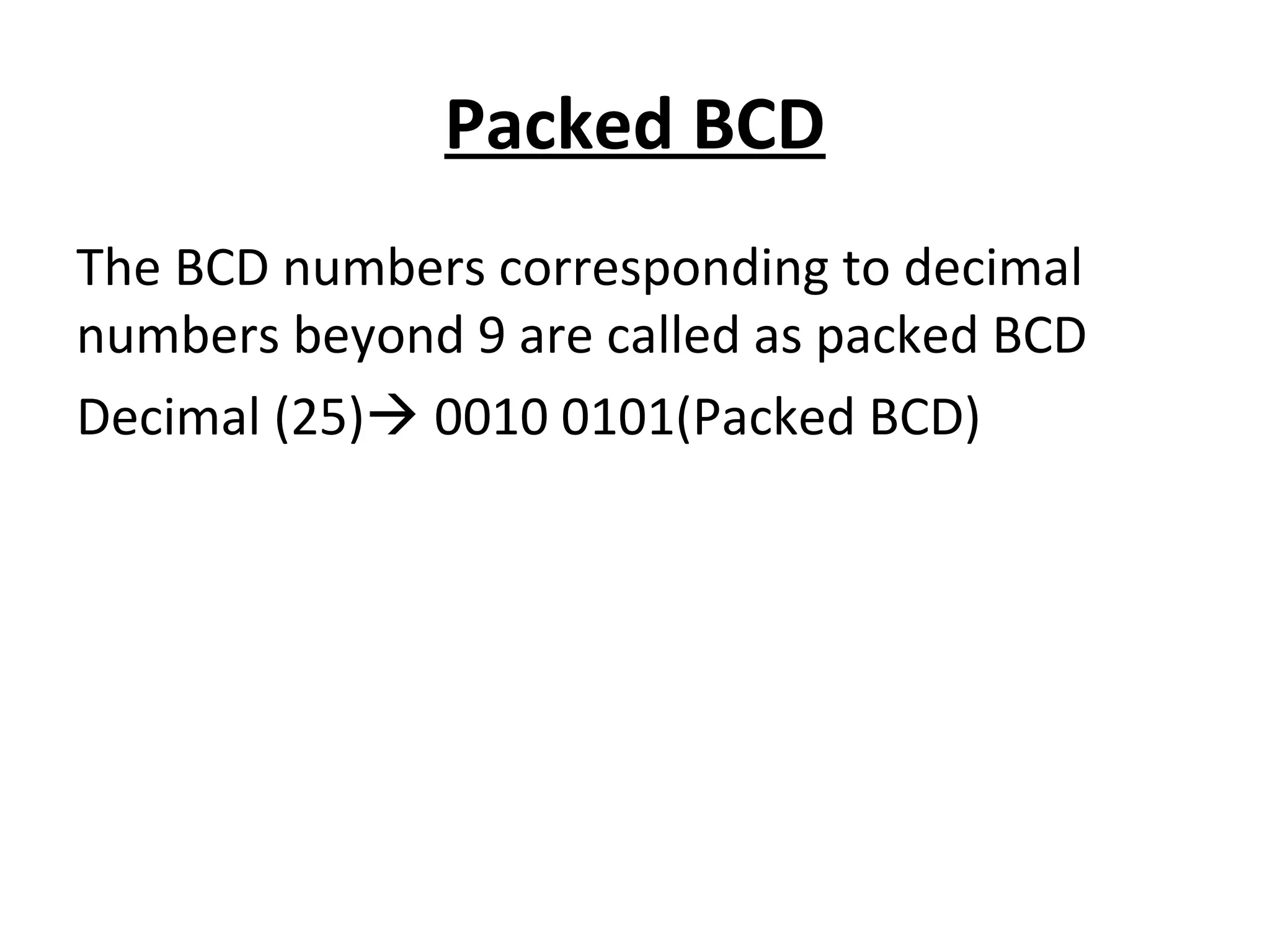 Packed BCD 
The BCD numbers corresponding to decimal 
numbers beyond 9 are called as packed BCD 
Decimal (25) 0010 0101(Packed BCD) 
 