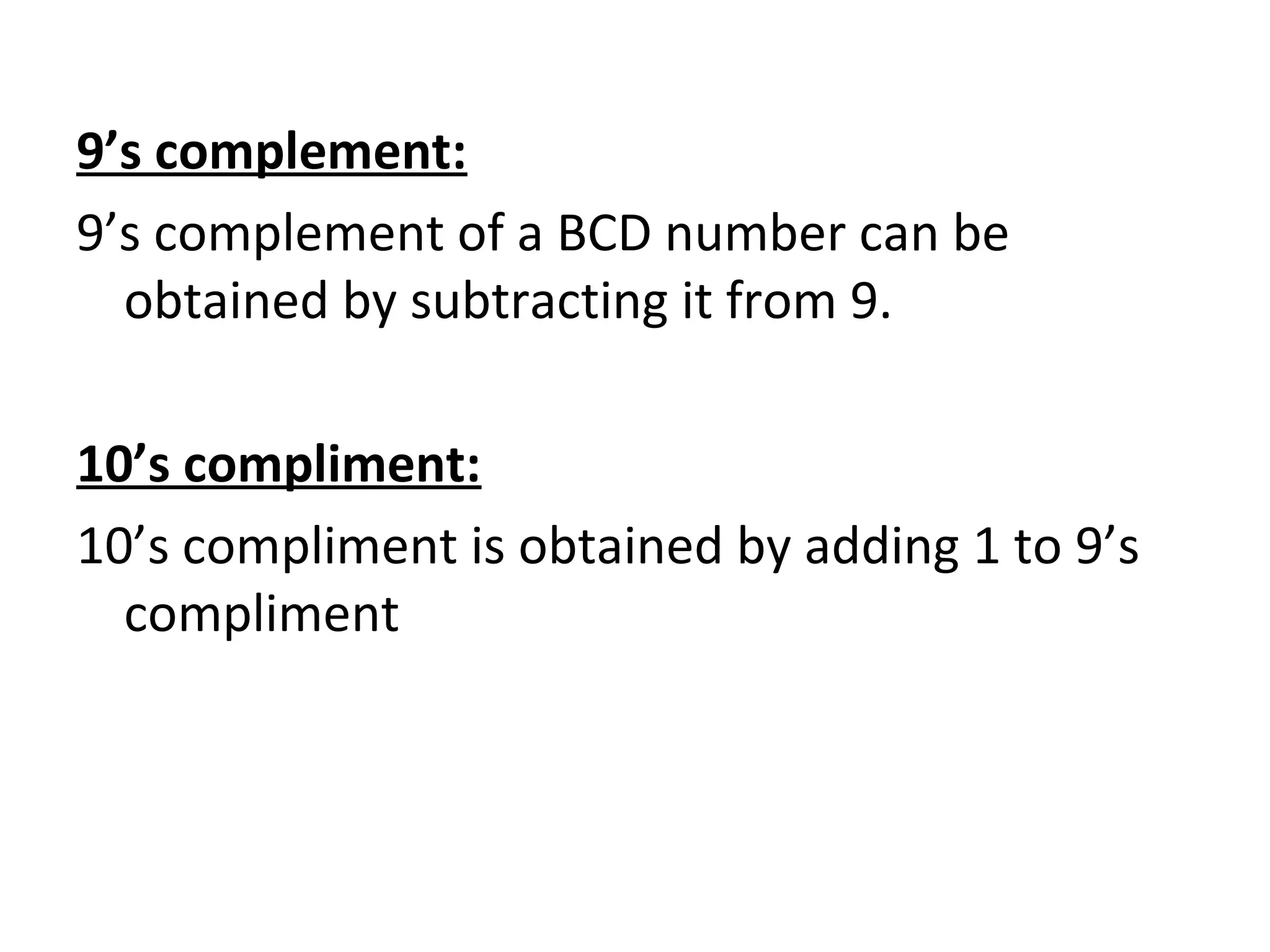 9’s complement: 
9’s complement of a BCD number can be 
obtained by subtracting it from 9. 
10’s compliment: 
10’s compliment is obtained by adding 1 to 9’s 
compliment 
 