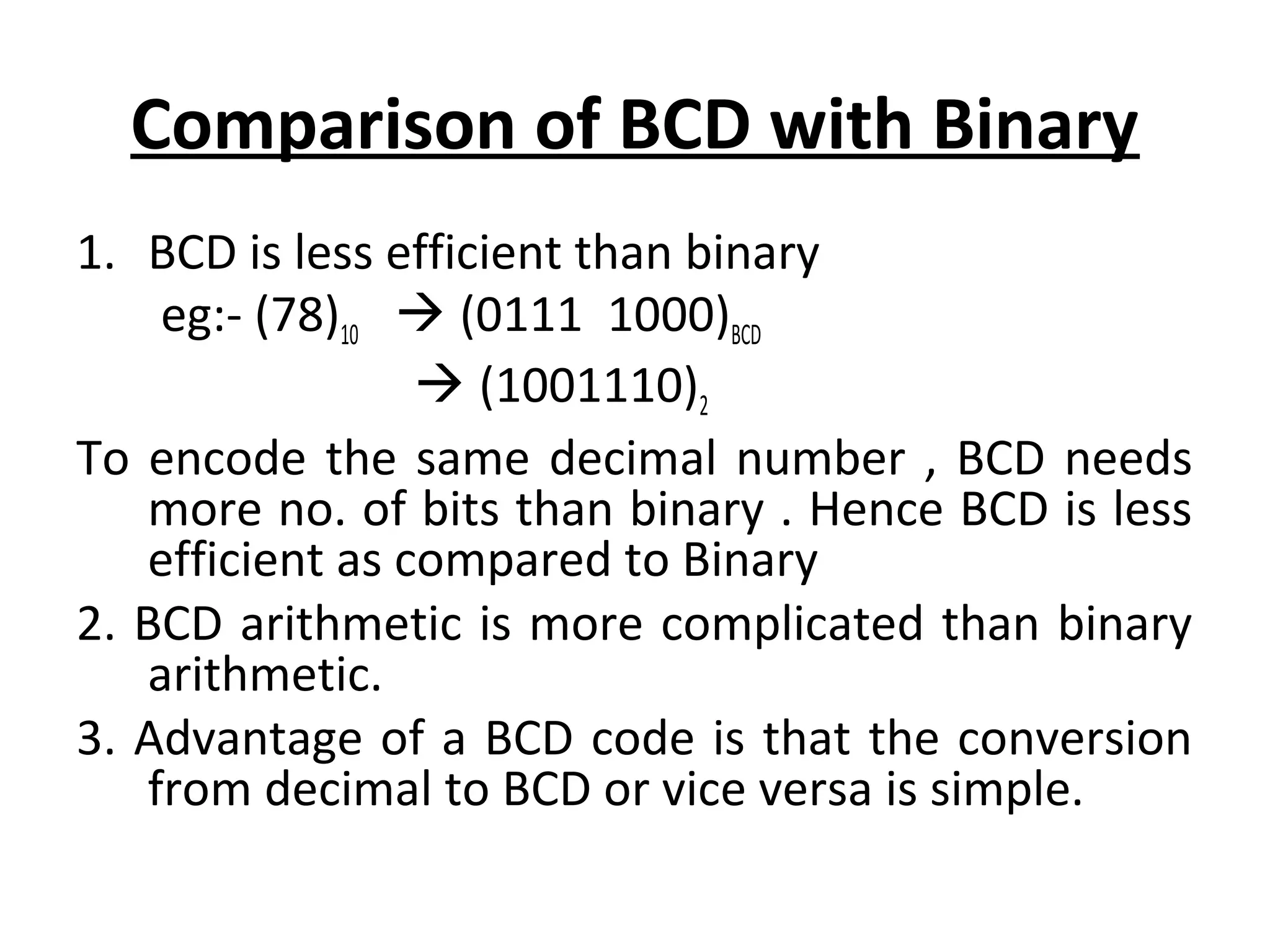 Comparison of BCD with Binary 
1. BCD is less efficient than binary 
eg:- (78)10  (0111 1000)BCD 
 (1001110)2 
To encode the same decimal number , BCD needs 
more no. of bits than binary . Hence BCD is less 
efficient as compared to Binary 
2. BCD arithmetic is more complicated than binary 
arithmetic. 
3. Advantage of a BCD code is that the conversion 
from decimal to BCD or vice versa is simple. 
 