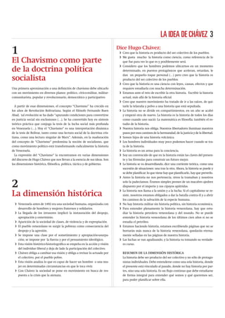 LA IDEA DE CHÁVEZ 3

1                                                                            Dice Hugo Chávez:
                                                                              i Creo que la historia es producto del ser colectivo de los pueblos.
                                                                              i Me gusta mucho la historia como ciencia, como referencia de lo
El Chavismo como parte                                                          que fue para ver lo que es y posiblemente será.
                                                                              i Considero que los hombres podemos ubicarnos en un momento
de la doctrina política                                                         determinado, en puestos protagónicos que aceleran, retardan, le
                                                                                dan un pequeño toque personal (…) pero creo que la historia es
socialista                                                                      producto del ser colectivo de los pueblos.
                                                                              i Creo que la historia es una ciencia con leyes, causas, efectos y que
Una primera aproximación a una deﬁnición de chavismo debe ubicarlo              requiere estudiarla con mucha determinación.
con un movimiento en diversos planos: político, cívico-militar, militar-      i Estamos ante el reto de escribir la otra historia. Escribir la historia
comunitarista, popular y revolucionario, democrático y participativo            actual, más allá de la historia oﬁcial.
                                                                              i Creo que nuestro movimiento ha tratado de ir a las raíces, de qui-
  A partir de esas dimensiones, el concepto “Chavismo” ha crecido en            tarle la telaraña y polvo a una historia que está sepultada.
los años de Revolución Bolivariana. Según el ﬁlósofo Fernando Buen            i La historia no se divide en compartimientos, en un año se acabó
Abad, tal evolución se ha dado “apurando condiciones para convertirse           y empezó otra de nuevo. La historia es la historia de todos los días
en justicia social sin exclusiones (…). Se ha convertido hoy en síntesis        como cuando uno nació. La matemática es ﬁlosofía; también el es-
teórico práctica que conjuga la tesis de la lucha social más profunda           tudio de la historia.
en Venezuela (…). Hoy el “Chavismo” es una interpretación dinámica            i Nuestra historia nos obliga. Nuestros libertadores iluminan nuestros
de la tesis de Bolívar, tanto como una lectura social de la doctrina cris-      pasos por esos caminos de la hermandad, de la justicia y de la libertad.
tiana, como una lectura singular de Marx”. Además, en la maduración           i Somos hijos de una historia volcánica.
del concepto de “Chavismo” predomina la noción de socialismo, que             i Los hombres individuales muy poco podemos hacer cuando se tra-
como movimiento político está transformando radicalmente la historia            ta de la historia.
de Venezuela.                                                                 i La historia es un arma para la conciencia.
  La expresión del “Chavismo” la encontramos en varias dimensiones            i Soy un convencido de que en la historia están las claves del presen-
del discurso de Hugo Chávez que nos llevan a la esencia de sus ideas. Son       te y las fórmulas para construir un futuro mejor.
las dimensiones histórica, ﬁlósoﬁca, política, táctica y de gobierno.         i La historia se va desarrollando, dice una corriente teórica, como una
                                                                                sucesión de situaciones: una tras la otra. Ahora, la historia se puede y
                                                                                se debe planiﬁcar; lo que viene hay que planiﬁcarlo, hay que preverlo.
                                                                              i Antes la historia no nos pertenecía, otros la tramaban y nosotros

2                                                                               solo la padecíamos. Éramos simples peones de un macabro ajedrez
                                                                                dispuesto por el imperio y sus cipayos apátridas.
                                                                              i La historia nos llama a la unión y a la lucha. Si el capitalismo se re-
La dimensión histórica                                                          siste, nosotros estamos obligados a dar la batalla contra él y a abrir
                                                                                los caminos de la salvación de la especie humana.
  i Venezuela antes de 1492 era una sociedad humana, organizada con           i No hay historia militar sin historia política, sin historia económica.
    desarrollo de hombres y mujeres fraternos y solidarios.                   i Para entender plenamente la historia venezolana, hay que estu-
  i La llegada de los invasores implicó la instauración del despojo,            diar la historia petrolera venezolana y del mundo. No se puede
    apropiación y exterminio.                                                   entender la historia venezolana de los últimos cien años si no se
  i Aparición de la sociedad de clases, de violencia y de expropiación.         estudia el petróleo.
  i El pueblo venezolano ve surgir la pobreza como consecuencia del           i Estamos haciendo historia, estamos escribiendo páginas que no se
    despojo y la agresión.                                                      borrarán más nunca de la historia venezolana, quedarán eterna-
  i Se impone una clase por el sometimiento y apropiación-usurpa-               mente selladas en las páginas de nuestra historia.
    ción; se impone por la fuerza y por el pensamiento ideológico.            i Las luchas se van agudizando, y la historia va tomando su verdade-
  i Esta visión histórico-historiográﬁca se empeña en la acción y visión        ro curso.
    del individuo liberal y deja de lado la participación del colectivo.
  i Chávez obliga a cambiar esa visión y obliga a revisar lo actuado por        RESUMEN DE LA DIMENSIÓN HISTÓRICA
    el colectivo, por el pueblo pobre.                                          La historia debe ser producto del ser colectivo y no sólo de protago-
  i Esta visión analiza lo que es capaz de hacer un hombre o una mu-            nistas individuales. Debe entenderse como una sola historia, donde
    jer en determinadas circunstancias en que le toca vivir.                    el presente está vinculado al pasado, donde no hay historia por par-
  i Con Chávez la sociedad se pone en movimiento en busca de res-               tes, sino una sola historia. Es un ﬂujo continuo que debe estudiarse
    puesta a la crisis que la atenaza.                                          de forma integral para entender qué somos y qué queremos ser,
                                                                                para poder planiﬁcar sobre ella.
 