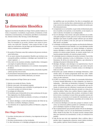 4 LA IDEA DE CHÁVEZ

3                                                                                las repúblicas que nos precedieron. Esa idea es acompañada, por
                                                                                 supuesto, de otras muchas ideas y planteamientos, pero Bolívar es
                                                                                 el eje central de la ideología venezolana y también de muchos pue-
La dimensión ﬁlosóﬁca                                                            blos latinoamericanos.
                                                                             i   Lo importante no es un hombre, es que la idea revolucionaria pren-
Algunas de las fuentes ﬁlosóﬁcas de Hugo Chávez pueden hallarse en:              da en el pueblo, en los jóvenes, en los hombres, en las mujeres, en
Cristo, el marxismo, el socialismo, el guevarismo, el leninismo, el boli-        todo el colectivo. Un hombre no es indispensable.
varianismo, el neomarxismo, el cristianismo, José Martí, el comunitaris-     i   Esa es la ideología, el eje central, cada quien adórnela con su estilo,
mo, Antonio Gramsci, Mao Tse-tung y Carlos Mariátegui.                           cada quién póngale un matiz, pero ese es el eje central del esfuerzo
                                                                                 ideológico que mueve al pueblo, porque sabemos que una ideolo-
    Jesús Gamarra Luna, miembro de la Corriente Bolivariano Gueva-               gía, para que sea política y más aun, para que sea revolucionaria,
    rista, ha resumido en un escrito, Chavismo: nuevo sistema de pensa-          debe mover a un pueblo.
    miento, una visión del “Chavismo” como cuerpo de ideas. Lo que           i   La ideología revolucionaria que impulsa esta Revolución Bolivaria-
    sigue son conclusiones a las que llega, que ahí tomamos como refe-           na no es importada de otras latitudes, no es una ideología extraña
    rencia y anotamos sus conclusiones:                                          a nuestra propia naturaleza, no; nuestra ideología es autóctona;
                                                                                 nuestra ideología es criolla como la sabana; nuestra ideología es
  i Ha nacido el Chavismo como hilo conductor del proceso revolucio-             producto de nuestra propia historia, de nuestro propio barro, de
    nario bolivariano.                                                           nuestras propias leyendas y de nuestros propios sueños.
  i Es un nuevo sistema de pensamiento ﬁlosóﬁco que involucra una            i   La ideología nuestra se alimenta de muchas corrientes. Una de ellas
    concepción política, económica e ideológica que trasciende lo na-            es la corriente zamorana; la otra, la bolivariana; y la otra, la ro-
    cional, regional (…).                                                        binsoniana. He allí las tres raíces que inspiran y que alimentan la
  i Echa raíces en las naciones excluidas, empobrecidas y reinaugura             ideología del proyecto bolivariano de hoy.
    con ímpetu el espíritu libertario y de justicia.                         i   Ideología, ideología y más ideología es la superestructura. Una de
  i El sistema chavista se fundamenta en la corriente emancipadora               las bases más fuertes de la superestructura, que cuesta más para
    de Bolívar.                                                                  ir cambiando las costumbres, el sentido común, es la ideología en
  i Se fundamenta también en la teoría marxista, vista desde el pueblo           todos sus niveles.
    cubano que hizo viva la teoría.                                          i   Recuerden que cuando hablamos de ideología bolivariana, como
  i El pensamiento latinoamericanista que alimentó la corriente revo-            ustedes saben –lo venimos pregonando desde hace años–, habla-
    lucionaria dentro de la FANB es libertario y no invasor.                     mos del árbol de las tres raíces: la idea bolivariana, la idea robinso-
                                                                                 niana y la idea zamorana.
Otras concepciones de Hugo Chávez que se suman:                              i   EL PSUV, las milicias, la clase obrera, las juventudes bolivarianas,
                                                                                 la Fuerza Armada Bolivariana, la clase campesina, los frentes es-
  i Ejército con sentido de Patria y Nación.                                     tudiantiles… ¡Todo debe ser fortalecido al máximo! Y la ideología
  i Ejército como parte del estamento popular.                                   patria, bolivariana, socialista, que sea el combustible que nos en-
  i Asumir el neomarxismo para reivindicar la participación de nue-              cienda, el cemento que nos cohesione, la poesía que nos enamore.
    vos actores sociales en la lucha de clases.                              i   Venezuela tiene una tradición educativa anclada en el alma de no-
  i La teología de la liberación.                                                sotros los adultos. Todos, ricos y pobres, blancos y negros, indios y
  i El socialismo para el desarrollo de las raíces autónomas de los pue-         zambos, recordamos nuestros años escolares, recordamos el sabor
    blos originarios y los afrodescendientes.                                    de los recreos, recordamos la mano ﬁrme que guiaba nuestras pri-
  i Las ideas del Che y de Fidel con relación a la lucha y a la batalla de       meras letras, la incursión en el mundo del conocimiento, que no
    ideas.                                                                       es otra cosa que el descubrimiento maravilloso de la verdad, de la
  i La síntesis ideológica a través del planteamiento del Árbol de las           confrontación de las ideas.
    Tres Raíces con Bolívar, Rodríguez y Zamora.                             i   La estructura ideológica es la más dura, porque es cultural, es edu-
  i Los elementos de la organización política de Maneiro y Jorge Ro-             cativa. Las estructuras políticas pueden ser cambiadas en un lapso,
    dríguez.                                                                     pero la ideológica requiere un tiempo mayor, largo.
                                                                             i   Hay un planteamiento que pretende señalar el ﬁn de las ideologías,
                                                                                 y que sería llegar a una era a la que llamaríamos tecnotrónica, ro-
Dice Hugo Chávez:                                                                bótica, donde no hay ideas. No, eso jamás ocurrirá, siempre habrá
                                                                                 ideas que motoricen los movimientos, la vida y la voluntad de los
  i Las ideas circulan junto con la historia, y las exigencias de los pue-       pueblos.
    blos avanzan.                                                            i   Cada día hay que estar más organizado, ideas y milicias, ideas y
  i Sin ideas revolucionarias, no hay revolución.                                partido, ideas y organización, proyectos, moral, mística revolucio-
  i La idea bolivariana es la ideología primigenia del nacimiento de             naria, pueblo y ejército, Fuerza Armada y su pueblo.
 