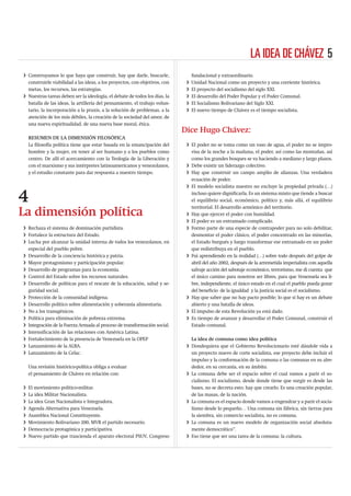 LA IDEA DE CHÁVEZ 5
i Construyamos lo que haya que construir, hay que darle, buscarle,               fundacional y extraordinario.
  construirle viabilidad a las ideas, a los proyectos, con objetivos, con    i   Unidad Nacional como un proyecto y una corriente histórica.
  metas, los recursos, las estrategias.                                      i   El proyecto del socialismo del siglo XXI.
i Nuestras tareas deben ser la ideología, el debate de todos los días, la    i   El desarrollo del Poder Popular y el Poder Comunal.
  batalla de las ideas, la artillería del pensamiento, el trabajo volun-     i   El Socialismo Bolivariano del Siglo XXI.
  tario, la incorporación a la praxis, a la solución de problemas, a la      i   El nuevo tiempo de Chávez es el tiempo socialista.
  atención de los más débiles, la creación de la sociedad del amor, de
  una nueva espiritualidad, de una nueva base moral, ética.
                                                                            Dice Hugo Chávez:
    RESUMEN DE LA DIMENSIÓN FILOSÓFICA
    La ﬁlosofía política tiene que estar basada en la emancipación del       i El poder no se toma como un vaso de agua, el poder no se impro-
    hombre y la mujer, en tener al ser humano y a los pueblos como             visa de la noche a la mañana, el poder, así como las montañas, así
    centro. De allí el acercamiento con la Teología de la Liberación y         como los grandes bosques se va haciendo a mediano y largo plazos.
    con el marxismo y sus intérpretes latinoamericanos y venezolanos,        i Debe existir un liderazgo colectivo.
    y el estudio constante para dar respuesta a nuestro tiempo.              i Hay que construir un campo amplio de alianzas. Una verdadera
                                                                               ecuación de poder.
                                                                             i El modelo socialista nuestro no excluye la propiedad privada (…)

4                                                                              incluso quiere digniﬁcarla. Es un sistema mixto que tiende a buscar
                                                                               el equilibrio social, económico, político y, más allá, el equilibrio
                                                                               territorial. El desarrollo armónico del territorio.
La dimensión política                                                        i Hay que ejercer el poder con humildad.
                                                                             i El poder es un entramado complicado.
i Rechaza el sistema de dominación partidista.                               i Formo parte de una especie de contrapoder para no solo debilitar,
i Fortalece la estructura del Estado.                                          desmontar el poder clásico, el poder concentrado en las minorías,
i Lucha por alcanzar la unidad interna de todos los venezolanos, en            el Estado burgués y luego transformar ese entramado en un poder
  especial del pueblo pobre.                                                   que redistribuya en el pueblo.
i Desarrollo de la conciencia histórica y patria.                            i Fui aprendiendo en la realidad (…) sobre todo después del golpe de
i Mayor protagonismo y participación popular.                                  abril del año 2002, después de la arremetida imperialista con aquella
i Desarrollo de programas para la economía.                                    salvaje acción del sabotaje económico, terrorismo, me di cuenta que
i Control del Estado sobre los recursos naturales.                             el único camino para nosotros ser libres, para que Venezuela sea li-
i Desarrollo de políticas para el rescate de la educación, salud y se-         bre, independiente, el único estado en el cual el pueblo pueda gozar
  guridad social.                                                              del beneﬁcio de la igualdad y la justicia social es el socialismo.
i Protección de la comunidad indígena.                                       i Hay que saber que no hay pacto posible; lo que sí hay es un debate
i Desarrollo político sobre alimentación y soberanía alimentaria.              abierto y una batalla de ideas.
i No a los transgénicos.                                                     i El impulso de esta Revolución ya está dado.
i Política para eliminación de pobreza extrema.                              i Es tiempo de avanzar y desarrollar el Poder Comunal, construir el
i Integración de la Fuerza Armada al proceso de transformación social.         Estado comunal.
i Intensiﬁcación de las relaciones con América Latina.
i Fortalecimiento de la presencia de Venezuela en la OPEP                      La idea de comuna como idea política
i Lanzamiento de la ALBA.                                                    i Dondequiera que el Gobierno Revolucionario esté dándole vida a
i Lanzamiento de la Celac.                                                     un proyecto nuevo de corte socialista, ese proyecto debe incluir el
                                                                               impulso y la conformación de la comuna o las comunas en su alre-
    Una revisión histórico-política obliga a evaluar                           dedor, en su cercanía, en su ámbito.
    el pensamiento de Chávez en relación con:                                i La comuna debe ser el espacio sobre el cual vamos a parir el so-
                                                                               cialismo. El socialismo, desde donde tiene que surgir es desde las
i   El movimiento político-militar.                                            bases, no se decreta esto; hay que crearlo. Es una creación popular,
i   La idea Militar Nacionalista.                                              de las masas, de la nación.
i   La idea Gran Nacionalista e Integradora.                                 i La comuna es el espacio donde vamos a engendrar y a parir el socia-
i   Agenda Alternativa para Venezuela.                                         lismo desde lo pequeño… Una comuna sin fábrica, sin tierras para
i   Asamblea Nacional Constituyente.                                           la siembra, sin comercio socialista, no es comuna.
i   Movimiento Bolivariano 200, MVR el partido necesario.                    i La comuna es un nuevo modelo de organización social absoluta-
i   Democracia protagónica y participativa.                                    mente democrático”.
i   Nuevo partido que trascienda el aparato electoral PSUV, Congreso         i Eso tiene que ser una tarea de la comuna: la cultura.
 