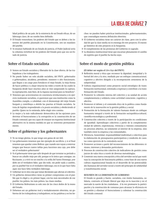 LA IDEA DE CHÁVEZ 7
   lidad política de un país, de la existencia de un Estado eﬁcaz, de un         chos: no pueden haber prácticas institucionales, gubernamentales,
   liderazgo claro, de un rumbo bien deﬁnido.                                    que contradigan nuestra deﬁnición obrerista.
 i El Estado venezolano, los poderes del Estado que se deben a los in-         i El Gobierno socialista tiene un carácter de clase, pero con la salve-
   tereses del pueblo plasmado en la Constitución, son un mandato                dad de que la clase media no es enemiga de este proyecto. El enemi-
   del pueblo.                                                                   go histórico de este proyecto es la burguesía.
 i Si estamos hablando de un Estado de justicia, el Poder Judicial sería       i El cumplimiento de las promesas del Gobierno es sagrado.
   la columna vertebral de los poderes del Estado para que sea un Es-          i La dinámica institucional tiene que encarnar plenamente el cambio
   tado de justicia.                                                             de espíritu que el pueblo ha hecho suyo.



Sobre el Estado socialista                                                    Sobre el modo de gestión pública
 i Somos un Estado socialista y liberador de la clase obrera, de las tra-        (El deber ser según el Libro Rojo del PSUV)
   bajadoras y los trabajadores.                                               i Reﬂexión moral y ética que reconoce la dignidad, integridad y li-
 i No puede haber un solo alcalde socialista, del PSUV, gobernador               bertad del otro y la otra, mediada por un enfoque comunicacional,
   o gobernadora, alcaldesa, presidente, ministro o alto funcionario,            cognitivo y afectivo dirigido a la recomposición armoniosa de la
   que llegue a un cargo para fortalecer el viejo Estado, la vieja forma         subjetividad.
   de hacer política o a dejar intactas las redes a través de las cuales la    i Cultura organizacional como proyecto social estratégico de trans-
   burguesía desde hace muchos años se vino asegurando la captura,               formación institucional, orientada a expresar y contribuir a la trans-
   la expropiación, más bien, de la riqueza nacional para su beneﬁcio”.          formación del Estado.
 i Tenemos que acrecentarnos en conciencia revolucionaria y en ejer-           i Promover la cohesión interna del colectivo y su unidad de acción
   cicio realmente socialista, si queremos que una institución como la           complementaria y solidaria como actividad consciente, cognitiva y
   Asamblea cumpla, a cabalidad, con el desmontaje del viejo Estado              afectiva.
   burgués y contribuya a abrirle las puertas al Estado socialista. Se         i Promover el debate y el contenido ético de la política como funda-
   trata de legislar respondiendo a la praxis socialista y obedeciendo al        mento de la innovación en la gestión pública y social.
   pueblo. Quien no lo entienda, debe elegir otro camino.                      i Promoción de la formación de talento humano desde un enfoque
 i La mejor y la más radicalmente democrática de las opciones para               humanista integral a través de la formación sociopolítica-cultural,
   derrotar el burocratismo y la corrupción es la construcción de un             cientíﬁco-tecnológica y profesional.
   Estado comunal, que sea capaz de ensayar un esquema institucional           i Construcción colectiva a través de la participación en condiciones
   alternativo en la misma medida en que se reinventa permanente-                de igualdad. Aprendizajes colectivos a partir de la complementa-
   mente.                                                                        riedad de saberes, experiencias, vivencias y visiones comunitarias
                                                                                 en procesos abiertos, no solamente al interior de la empresa, sino
Sobre el gobierno y los gobernantes                                              también entre la empresa y las comunidades.
                                                                               i Eﬁciencia, honestidad, responsabilidad (individual y colectiva) para
 i Yo no tengo glorias, lo que tengo son ganas de ser útil.                      la elaboración de presupuestos participativos y rendición de cuen-
 i Los gobernantes tenemos que dar ejemplo de sacriﬁcio, y si al ﬁnal            tas como ejercicio de la contraloría social.
   tenemos que quedar como Bolívar, que cuando nos vayan a enterrar            i Promover acciones a partir del reconocimiento de las diferentes vi-
   tengan que buscar cuatro tablas para hacernos una caja, ¡ese debe             siones, intereses y demandas particulares.
   ser el verdadero gobernante!                                                i Procesos de construcción colectiva de indicadores de gestión como
 i Si el gobernante tiene que salir después de que termine su período a          juicios de valor ético a través de diversas metodologías.
   buscar un caballo viejo por ahí, porque es lo único que consigue, un        i Construir una nueva concepción y ética del servidor social que susti-
   Rocinante, y a vivir en un rancho a la orilla del Santo Domingo, ¡ese         tuya la concepción de funcionario público, como base de una nueva
   debe ser el verdadero líder, que dio todo, sin pedir nada a cambio,           cultura organizacional basada en el desarrollo de las potencialida-
   por su pueblo! Ese es el verdadero liderazgo, eso es lo que hace falta        des humanas del servidor social a través del principio de solidaridad
   aquí; nos hace falta verdadero liderazgo.                                     y transformación social.
 i Gobernar no es otra cosa que tomar decisiones que afectan al colectivo.
 i Un gobierno democrático tiene su primer compromiso con el pue-                RESUMEN DE LA DIMENSIÓN DE GOBIERNO
   blo que lo eligió y, en primer lugar, con los más necesitados de ese          El Estado es grande y fuerte, socialista, con visión humanista, so-
   pueblo: los pobres, los más pobres, las clases medias.                        lidaria, contrario al Estado liberal que deja en la inacción y en el
 i El Gobierno Bolivariano es solo uno de los cinco dedos de la mano             mercado la suerte de los ciudadanos. A la vez promueve la partici-
   del Estado.                                                                   pación y la construcción de comunas para alcanzar la eﬁciencia en
 i Debemos ser un gobierno real y verdaderamente obrerista, un go-               su gestión y eliminar el burocratismo y culminar la construcción
   bierno de los trabajadoras y trabajadores, en las palabras y en los he-       del Estado comunal.
 