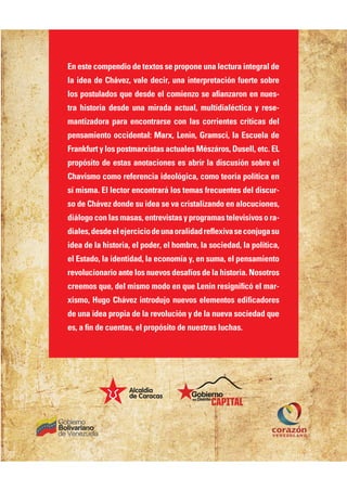 En este compendio de textos se propone una lectura integral de
la idea de Chávez, vale decir, una interpretación fuerte sobre
HKO LKOPQH=@KO MQA @AO@A AH ?KIEAJVK OA =ł=JV=NKJ AJ JQAO
PN= DEOPKNE= @AO@A QJ= IEN=@= =?PQ=H
 IQHPE@E=HÀ?PE?= U NAOA
mantizadora para encontrarse con las corrientes críticas del
pensamiento occidental: Marx, Lenin, Gramsci, la Escuela de
Frankfurt y los postmarxistas actuales Mészáros, Dusell, etc. EL
propósito de estas anotaciones es abrir la discusión sobre el
Chavismo como referencia ideológica, como teoría política en
OÄ IEOI= H HA?PKN AJ?KJPN=N¹ HKO PAI=O BNA?QAJPAO @AH @EO?QN
so de Chávez donde su idea se va cristalizando en alocuciones,
@E¹HKCK ?KJ H=O I=O=O
 AJPNAREOP=O U LNKCN=I=O PAHAREOERKO K N=
@E=HAO
 @AO@A AH AFAN?E?EK @A QJ= KN=HE@=@ NAŃATER= OA ?KJFQC= OQ
idea de la historia, el poder, el hombre, la sociedad, la política,
el Estado, la identidad, la economía y, en suma, el pensamiento
revolucionario ante los nuevos desafíos de la historia. Nosotros
?NAAIKO MQA
 @AH IEOIK IK@K AJ MQA )AJEJ NAOECJEł?É AH I=N
TEOIK
 %QCK D¹RAV EJPNK@QFK JQARKO AHAIAJPKO A@Eł?=@KNAO
de una idea propia de la revolución y de la nueva sociedad que
AO
 = łJ @A ?QAJP=O
 AH LNKLÉOEPK @A JQAOPN=O HQ?D=O
 
