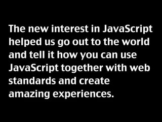 The new interest in JavaScript
helped us go out to the world
and tell it how you can use
JavaScript together with web
standards and create
amazing experiences.
 