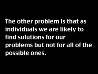 The other problem is that as
individuals we are likely to
find solutions for our
problems but not for all of the
possible ones.
 
