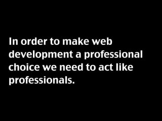 In order to make web
development a professional
choice we need to act like
professionals.
 