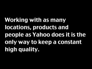 Working with as many
locations, products and
people as Yahoo does it is the
only way to keep a constant
high quality.
 