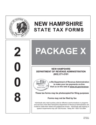 NEW HAMPSHIRE
    STATE TAX FORMS




2    PACKAGE X
0                NEW HAMPSHIRE
       DEPARTMENT OF REVENUE ADMINISTRATION
                   (603) 271-2191




0                        e-ﬁle Department of Revenue Administration
                              to make your tax payments on-line.
                          Visit us on the web at www.nh.gov/revenue




8
     These tax forms may be photocopied for ﬁling purposes

                       Forms may not be ﬁled by fax

      Individuals who need auxiliary aids for effective communications in programs
    and services of the New Hampshire Department of Revenue Administration are
    invited to make their needs and preferences known. Individuals with hearing or
         speech impairments may call TDD Access: Relay NH 1-800-735-2964.




                                                                          PACKAGE X
                                                                          Rev. 09/2008
 