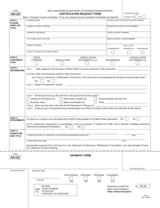 Print and Reset Form
                                            NEW HAMPSHIRE DEPARTMENT OF REVENUE ADMINISTRATION
   FORM

AU-22                                                   CERTIFICATION REQUEST FORM                                             FOR DRA USE ONLY

             Steps 1 through 5 must be completed. If not, your request may be considered incomplete and rejected.              Fee Paid? Yes         No

STEP 1             BUSINESS NAME                                                                           FEDERAL EMPLOYER IDENTIFICATION NUMBER
PLEASE
PRINT OR                                                                                                   DEPARTMENT IDENTIFICATION NUMBER
                   NUMBER & STREET ADDRESS
TYPE

                                                                                                           SOCIAL SECURITY NUMBER
                   ADDRESS (CONTINUED)


                                                                                                           MEALS & RENTAL LICENSE NUMBER
                   CITY/TOWN, STATE, ZIP CODE



                   CONTACT PERSON                                                                                              ENTITY TYPE
                                                                                                           CORPORATION         PROPRIETOR          PARTNERSHIP
                   CONTACT PERSON TELEPHONE NUMBER


STEP 2                    GOOD                                                 CANCELLATION                                          CANCELLATION
STATEMENT               STANDING                    DISSOLUTION               OF DOMESTIC LLC             WITHDRAWAL                 OF FOREIGN LLC
TYPE

STEP 3             Line 1      Date registered with Secretary of State's ofﬁce to conduct business in New Hampshire:
INFORMATION
                   Line 2(a) Date of last business activity in New Hampshire?
                         (b) If this is a request for a Withdrawal or Dissolution, has a ﬁnal return encompassing the last day of business been ﬁled?
                              Yes           No
                   Line 3     Reason for statement request:




                   Line 4     Which taxes have you ﬁled with NH in the past (Check all that apply)?
                       Interest and Dividends Tax             Real Estate Transfer Tax            Communications Services Tax
                       Business Taxes                    Meals and Rentals Tax             Other
                   Line 5 When was last return ﬁled with the NH Department of Revenue?
                   Line 6 If ﬁling as part of Combined Group indicate Name and FEIN of Company under which this entity ﬁles its NH returns:



STEP 4                                                                                                                   Yes              No
                   (a) Have you included a non-refundable fee of $30.00 made payable to the State of New Hampshire?
ATTACHMENTS
                   (b) For dissolutions, liquidations or cancellations, have you enclosed 1) Federal Form 966; and 2) Minutes of Meeting describing
                   Dissolution/Liquidation/Cancellation?     Yes           No
STEP 5
SIGNATURE
                    SIGNATURE (IN INK) OF CORPORATE OFFICER/PARTNER/MEMBER/PROPRIETOR                                                   DATE
AND TITLE

                    PRINT SIGNATORY NAME                                                                                   TITLE

                   Approximate response time is 60 days for a Tax Statement for Dissolution, Withdrawal or Cancellation, and approximately 30 days
                   for a Statement of Good Standing.

  FORM
                                                                    PAYMENT FORM
AU-22


                                                                                                                                      FOR DRA USE ONLY
FOR DRA USE ONLY            BUSINESS NAME

                                                              Good Standing    Dissolution   Withdrawal   Cancellation

                                FEIN/SSN
                                                                    009            006           006           019

                                                                                                                                                     30.00
                                    NH DRA                                                                 Statement request Fee               $
                               MAIL AUDIT DIVISION                                                         Make check payable to:
                               TO: PO BOX 457                                                              State of New Hampshire
                                    CONCORD NH 03302-0457
                                                                                                                                                            AU-22
                                                                                                                                                          Rev. 3/2008
 