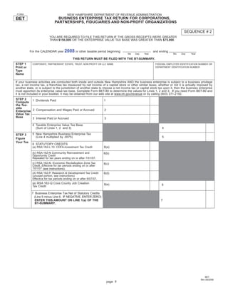 Print and Reset Form
                                        NEW HAMPSHIRE DEPARTMENT OF REVENUE ADMINISTRATION
 FORM

BET                             BUSINESS ENTERPRISE TAX RETURN FOR CORPORATIONS,
                              PARTNERSHIPS, FIDUCIARIES AND NON-PROFIT ORGANIZATIONS

                                                                                                                                 SEQUENCE # 2
                          YOU ARE REQUIRED TO FILE THIS RETURN IF THE GROSS RECEIPTS WERE GREATER
                          THAN $150,000 OR THE ENTERPRISE VALUE TAX BASE WAS GREATER THAN $75,000.


                                      2008 or other taxable period beginning
           For the CALENDAR year                                                                         and ending
                                                                                      Mo   Day    Year                   Mo    Day    Year

                                             THIS RETURN MUST BE FILED WITH THE BT-SUMMARY.
STEP 1      CORPORATE, PARTNERSHIP, ESTATE, TRUST, NON-PROFIT OR LLC NAME                                  FEDERAL EMPLOYER IDENTIFICATION NUMBER OR
Print or                                                                                                   DEPARTMENT IDENTIFICATION NUMBER
Type
Name

If your business activities are conducted both inside and outside New Hampshire AND the business enterprise is subject to a business privilege
tax, a net income tax, a franchise tax measured by net income of a capital stock or other similar taxes, whether or not it is actually imposed by
another state, or is subject to the jurisdiction of another state to impose a net income tax or capital stock tax upon it, then the business enterprise
must apportion its enterprise value tax base. Complete Form BET-80 to determine the values for Lines 1, 2 and 3. If you need Form BET-80 and
it is not included in your booklet, it may be obtained from our web site at www.nh.gov/revenue or by calling (603) 271-2192.
STEP 2     1 Dividends Paid                                         1
Compute
the Tax-
able
Enterprise 2 Compensation and Wages Paid or Accrued                 2
Value Tax
Base       3 Interest Paid or Accrued                               3

            4 Taxable Enterprise Value Tax Base
              (Sum of Lines 1, 2 and 3)                                                                         4

            5 New Hampshire Business Enterprise Tax
STEP 3
              (Line 4 multiplied by .0075)                                                                      5
Figure
Your Tax
            6 STATUTORY CREDITS
                                                                    6(a)
            (a) RSA 162-L:10. CDFA-Investment Tax Credit

            (b) RSA 162-N Community Reinvestment and                6(b)
            Opportunity Credit
            Repealed for tax years ending on or after 7/01/07.
            (c) RSA 162-N. Economic Revitalization Zone Tax         6(c)
            Credit. Effective for tax periods ending on or after
            7/01/07 (see instructions).
            (d) RSA 162-P. Research & Development Tax Credit        6(d)
            (unused portion, see instructions)
            Effective for tax periods ending on or after 9/07/07.
            (e) RSA 162-Q Coos County Job Creation                  6(e)                                        6
            Tax Credit

            7 Business Enterprise Tax Net of Statutory Credits
             (Line 5 minus Line 6. IF NEGATIVE, ENTER ZERO)
              ENTER THIS AMOUNT ON LINE 1(a) OF THE                                                            7
              BT-SUMMARY.




                                                                                                                                                 BET
                                                                                                                                              Rev 09/2008
                                                                        page 9
 
