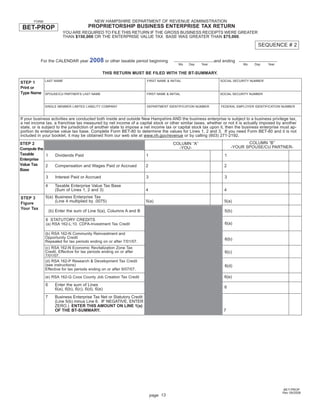 Print and Reset Form
                                            NEW HAMPSHIRE DEPARTMENT OF REVENUE ADMINISTRATION
       FORM
                                        PROPRIETORSHIP BUSINESS ENTERPRISE TAX RETURN
 BET-PROP
                         YOU ARE REQUIRED TO FILE THIS RETURN IF THE GROSS BUSINESS RECEIPTS WERE GREATER
                         THAN $150,000 OR THE ENTERPRISE VALUE TAX BASE WAS GREATER THAN $75,000.

                                                                                                                                  SEQUENCE # 2

                                         2008 or other taxable period beginning
           For the CALENDAR year                                                                            and ending
                                                                                          Mo   Day   Year                 Mo    Day     Year

                                                THIS RETURN MUST BE FILED WITH THE BT-SUMMARY.
              LAST NAME                                                FIRST NAME & INITIAL                    SOCIAL SECURITY NUMBER
STEP 1
Print or
Type Name     SPOUSE/CU PARTNER’S LAST NAME                            FIRST NAME & INITIAL                   SOCIAL SECURITY NUMBER



              SINGLE MEMBER LIMITED LIABILITY COMPANY                  DEPARTMENT IDENTIFICATION NUMBER        FEDERAL EMPLOYER IDENTIFICATION NUMBER


If your business activities are conducted both inside and outside New Hampshire AND the business enterprise is subject to a business privilege tax,
a net income tax, a franchise tax measured by net income of a capital stock or other similar taxes, whether or not it is actually imposed by another
state, or is subject to the jurisdiction of another state to impose a net income tax or capital stock tax upon it, then the business enterprise must ap-
portion its enterprise value tax base. Complete Form BET-80 to determine the values for Lines 1, 2 and 3. If you need Form BET-80 and it is not
included in your booklet, it may be obtained from our web site at www.nh.gov/revenue or by calling (603) 271-2192.
                                                                                                                            COLUMN “B”
STEP 2                                                                                COLUMN “A”
                                                                                                                     -YOUR SPOUSE/CU PARTNER-
                                                                                        -YOU-
Compute the
Taxable     1        Dividends Paid                                    1                                         1
Enterprise
Value Tax   2        Compensation and Wages Paid or Accrued            2                                         2
Base
              3      Interest Paid or Accrued                          3                                         3

              4      Taxable Enterprise Value Tax Base
                     (Sum of Lines 1, 2 and 3)                         4                                         4
              5(a) Business Enterprise Tax
STEP 3
                   (Line 4 multiplied by .0075)                        5(a)                                      5(a)
Figure
Your Tax
                  (b) Enter the sum of Line 5(a), Columns A and B                                                5(b)

              6 STATUTORY CREDITS
                                                                                                                 6(a)
              (a) RSA 162-L:10. CDFA-Investment Tax Credit

              (b) RSA 162-N Community Reinvestment and
              Opportunity Credit                                                                                 6(b)
              Repealed for tax periods ending on or after 7/01/07.
              (c) RSA 162-N Economic Revitalization Zone Tax
              Credit. Effective for tax periods ending on or after                                               6(c)
              7/01/07.
              (d) RSA 162-P Research & Development Tax Credit
              (see instructions)                                                                                 6(d)
              Effective for tax periods ending on or after 9/07/07.
                                                                                                                 6(e)
              (e) RSA 162-Q Coos County Job Creation Tax Credit

              6      Enter the sum of Lines
                                                                                                                 6
                     6(a), 6(b), 6(c), 6(d), 6(e)
              7      Business Enterprise Tax Net or Statutory Credit
                     (Line 5(b) minus Line 6. IF NEGATIVE, ENTER
                     ZERO.) ENTER THIS AMOUNT ON LINE 1(a)
                     OF THE BT-SUMMARY.                                                                         7




                                                                                                                                                BET-PROP
                                                                                                                                                Rev 09/2008
                                                                           page 13
 