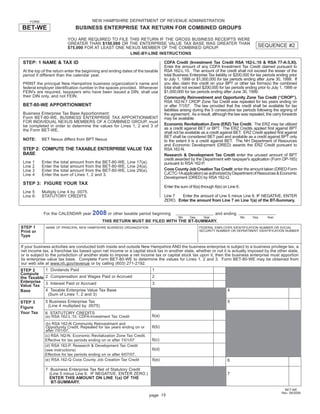 NEW HAMPSHIRE DEPARTMENT OF REVENUE ADMINISTRATION
    FORM

BET-WE                              BUSINESS ENTERPRISE TAX RETURN FOR COMBINED GROUPS

                              YOU ARE REQUIRED TO FILE THIS RETURN IF THE GROSS BUSINESS RECEIPTS WERE
                              GREATER THAN $150,000 OR THE ENTERPRISE VALUE TAX BASE WAS GREATER THAN
                                                                                                                                            SEQUENCE #2
                              $75,000 FOR AT LEAST ONE NEXUS MEMBER OF THE COMBINED GROUP.
                                                        LINE-BY-LINE INSTRUCTIONS

 STEP: 1 NAME & TAX ID                                                             CDFA Credit (Investment Tax Credit RSA 162-L:10 & RSA 77-A:5,XI).
                                                                                   Enter the amount of any CDFA Investment Tax Credit claimed pursuant to
                                                                                   RSA 162-L:10. The amount of the credit shall not exceed the lesser of the
 At the top of the return enter the beginning and ending dates of the taxable
                                                                                   total Business Enterprise Tax liability or $200,000 for tax periods ending prior
 period if different than the calendar year.
                                                                                   to July 1, 1999 or $1,000,000 for tax periods ending after June 30, 1999. If
                                                                                   you also claim this credit on your BPT or other tax forms(s) the combined
 PRINT the principal New Hampshire business organization’s name and
                                                                                   total shall not exceed $200,000 for tax periods ending prior to July 1, 1999 or
 federal employer identiﬁcation number in the spaces provided. Whenever
                                                                                   $1,000,000 for tax periods ending after June 30, 1999.
 FEIN's are required, taxpayers who have been issued a DIN, shall use
 their DIN only, and not FEIN.                                                     Community Reinvestment and Opportunity Zone Tax Credit (“CROP”).
                                                                                   RSA 162-N:7 CROP Zone Tax Credit was repealed for tax years ending on
 BET-80-WE APPORTIONMENT                                                           or after 7/1/07. The law provided that the credit shall be available for tax
                                                                                   liabilities arising during the 5 consecutive tax periods following the signing of
 Business Enterprise Tax Base Apportionment:                                       the agreement. As a result, although the law was repealed, the carry forwards
 Form BET-80-WE, BUSINESS ENTERPRISE TAX APPORTIONMENT                             may be available.
 FOR INDIVIDUAL NEXUS MEMBERS OF A COMBINED GROUP, must
                                                                                   Economic Revitalization Zone (ERZ) Tax Credit. The ERZ may be utilized
 be completed in order to determine the values for Lines 1, 2 and 3 of
                                                                                   as a credit against BET or BPT. The ERZ Credits applied ﬁrst against BPT
 the Form BET-WE.
                                                                                   shall not be available as a credit against BET. ERZ Credit applied ﬁrst against
                                                                                   BET shall be considered BET paid and available as a credit against BPT only
 NOTE:      BET Nexus differs from BPT Nexus                                       to the extent it is a credit against BET. The NH Department of Resources
                                                                                   and Economic Development (DRED) awards the ERZ Credit pursuant to
 STEP 2: COMPUTE THE TAXABLE ENTERPRISE VALUE TAX                                  RSA 162-N.
 BASE                                                                              Research & Development Tax Credit enter the unused amount of BPT
                                                                                   credit awarded by the Department with taxpayer's application (Form DP-165)
 Line   1   Enter   the   total   amount from the BET-80-WE, Line 17(a).           pursuant to RSA 162-P.
 Line   2   Enter   the   total   amount from the BET-80-WE, Line 24(a).
                                                                                   Coos County Job Creation Tax Credit enter the amount taken (DRED Form
 Line   3   Enter   the   total   amount from the BET-80-WE, Line 29(a).
                                                                                   CJCTC-1A application) as authorized by Department of Resources & Economic
 Line   4   Enter   the   sum     of Lines 1, 2 and 3.
                                                                                   Development (DRED) by RSA 162-Q.
 STEP 3: FIGURE YOUR TAX
                                                                                   Enter the sum of 6(a) through 6(e) on Line 6.
 Line 5     Multiply Line 4 by .0075.
                                                                                   Line 7  Enter the amount of Line 5 minus Line 6. IF NEGATIVE, ENTER
 Line 6:    STATUTORY CREDITS
                                                                                   ZERO. Enter the amount from Line 7 on Line 1(a) of the BT-Summary.


                                             2008 or other taxable period beginning
              For the CALENDAR year                                                                               and ending
                                                                                           Mo     Day      Year                    Mo   Day      Year
                                                 THIS RETURN MUST BE FILED WITH THE BT-SUMMARY.
STEP 1         NAME OF PRINCIPAL NEW HAMPSHIRE BUSINESS ORGANIZATION                                     FEDERAL EMPLOYER IDENTIFICATION NUMBER OR SOCIAL
                                                                                                         SECURITY NUMBER OR DEPARTMENT IDENTIFICATION NUMBER
Print or
Type

If your business activities are conducted both inside and outside New Hampshire AND the business enterprise is subject to a business privilege tax, a
net income tax, a franchise tax based upon net income or a capital stock tax in another state, whether or not it is actually imposed by the other state,
or is subject to the jurisdiction of another state to impose a net income tax or capital stock tax upon it, then the business enterprise must apportion
its enterprise value tax base. Complete Form BET-80-WE to determine the values for Lines 1, 2 and 3. Form BET-80-WE may be obtained from
our web site at www.nh.gov/revenue or by calling (603) 271-2192.
              1 Dividends Paid                                              1
STEP 2
Compute
              2 Compensation and Wages Paid or Accrued                      2
the Taxable
Enterprise    3 Interest Paid or Accrued                                    3
Value Tax
              4 Taxable Enterprise Value Tax Base                                                                        4
Base
               (Sum of Lines 1, 2 and 3)
              5 Business Enterprise Tax                                                                                  5
STEP 3
               (Line 4 multiplied by .0075)
Figure
Your Tax      6 STATUTORY CREDITS
                                                                            6(a)
              (a) RSA 162-L:10. CDFA-Investment Tax Credit
              (b) RSA 162-N Community Reinvestment and
                                                                            6(b)
              Opportunity Credit. Repealed for tax years ending on or
              after 7/01/07.
              (c) RSA 162-N. Economic Revitalization Zone Tax Credit.
                                                                            6(c)
              Effective for tax periods ending on or after 7/01/07
              (d) RSA 162-P. Research & Development Tax Credit
                                                                            6(d)
              (see instructions)
              Effective for tax periods ending on or after 9/07/07.
                                                                            6(e)
              (e) RSA 162-Q Coos County Job Creation Tax Credit                                                          6

              7 Business Enterprise Tax Net of Statutory Credit
                (Line 5 minus Line 6. IF NEGATIVE, ENTER ZERO.)                                                          7
                ENTER THIS AMOUNT ON LINE 1(a) OF THE
                 BT-SUMMARY.
                                                                                                                                                            BET-WE
                                                                                                                                                          Rev. 09/2008
                                                                                                        Print and Reset Form
                                                                           page 15
 