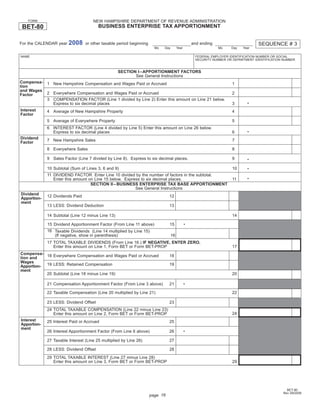 Print and Reset Form
                                     NEW HAMPSHIRE DEPARTMENT OF REVENUE ADMINISTRATION
    FORM
                                        BUSINESS ENTERPRISE TAX APPORTIONMENT
 BET-80

                        2008                                                                                                       SEQUENCE # 3
For the CALENDAR year            or other taxable period beginning                                and ending
                                                                       Mo   Day        Year                    Mo    Day   Year

NAME                                                                                               FEDERAL EMPLOYER IDENTIFICATION NUMBER OR SOCIAL
                                                                                                   SECURITY NUMBER OR DEPARTMENT IDENTIFICATION NUMBER


                                                   SECTION I – APPORTIONMENT FACTORS
                                                          See General Instructions
Compensa-    1 New Hampshire Compensation and Wages Paid or Accrued                                                  1
tion
and Wages
             2 Everywhere Compensation and Wages Paid or Accrued                                                     2
Factor
             3 COMPENSATION FACTOR (Line 1 divided by Line 2) Enter this amount on Line 21 below.
                                                                                                                             •
               Express to six decimal places                                                                         3
Interest     4 Average of New Hampshire Property                                                                     4
Factor
             5 Average of Everywhere Property                                                                        5
             6 INTEREST FACTOR (Line 4 divided by Line 5) Enter this amount on Line 26 below.
                                                                                                                             •
               Express to six decimal places                                                                         6
Dividend     7 New Hampshire Sales                                                                                   7
Factor
             8 Everywhere Sales                                                                                      8

             9 Sales Factor (Line 7 divided by Line 8). Express to six decimal places.                               9       •

             10 Subtotal (Sum of Lines 3, 6 and 9)                                                                   10      •
             11 DIVIDEND FACTOR Enter Line 10 divided by the number of factors in the subtotal.
                                                                                                                             •
                Enter this amount on Line 15 below. Express to six decimal places.                                   11
                                   SECTION II – BUSINESS ENTERPRISE TAX BASE APPORTIONMENT
                                                         See General Instructions
Dividend     12 Dividends Paid                                                 12
Apportion-
ment
             13 LESS: Dividend Deduction                                       13

             14 Subtotal (Line 12 minus Line 13)                                                                     14

             15 Dividend Apportionment Factor (From Line 11 above)             15             •
             16 Taxable Dividends (Line 14 multiplied by Line 15)
                (If negative, show in parenthesis)                                16
             17 TOTAL TAXABLE DIVIDENDS (From Line 16.) IF NEGATIVE, ENTER ZERO.
                Enter this amount on Line 1, Form BET or Form BET-PROP                                               17
Compensa-
           18 Everywhere Compensation and Wages Paid or Accrued                18
tion and
Wages
Apportion- 19 LESS: Retained Compensation                                      19
ment
           20 Subtotal (Line 18 minus Line 19)                                                                       20

             21 Compensation Apportionment Factor (From Line 3 above)          21             •

             22 Taxable Compensation (Line 20 multiplied by Line 21)                                                 22

             23 LESS: Dividend Offset                                          23
             24 TOTAL TAXABLE COMPENSATION (Line 22 minus Line 23)
                                                                                                                     24
                Enter this amount on Line 2, Form BET or Form BET-PROP
Interest     25 Interest Paid or Accrued                                       25
Apportion-
ment
             26 Interest Apportionment Factor (From Line 6 above)              26             •

             27 Taxable Interest (Line 25 multiplied by Line 26)               27

             28 LESS: Dividend Offset                                          28
             29 TOTAL TAXABLE INTEREST (Line 27 minus Line 28)
                Enter this amount on Line 3, Form BET or Form BET-PROP                                               29




                                                                                                                                                 BET-80
                                                                                                                                               Rev 09/2008
                                                                     page 16
 