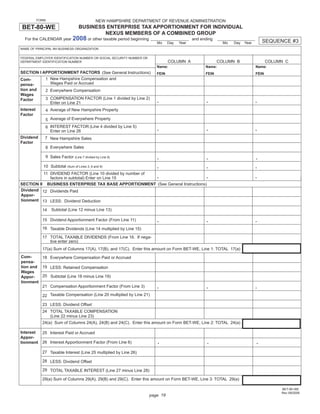 Print and Reset Form
           FORM                               NEW HAMPSHIRE DEPARTMENT OF REVENUE ADMINISTRATION
BET-80-WE                           BUSINESS ENTERPRISE TAX APPORTIONMENT FOR INDIVIDUAL
                                            NEXUS MEMBERS OF A COMBINED GROUP
  For the CALENDAR year 2008 or other taxable period beginning                               and ending
                                                                                                                                  SEQUENCE #3
                                                                         Mo     Day   Year                  Mo   Day   Year
NAME OF PRINCIPAL NH BUSINESS ORGANIZATION

FEDERAL EMPLOYER IDENTIFICATION NUMBER OR SOCIAL SECURITY NUMBER OR
                                                                                COLUMN A                  COLUMN B                   COLUMN C
DEPARTMENT IDENTIFICATION NUMBER
                                                                         Name:                     Name:                      Name:
SECTION I APPORTIONMENT FACTORS (See General Instructions)               FEIN                      FEIN                       FEIN
           1 New Hampshire Compensation and
Com-
             Wages Paid or Accrued
pensa-
tion and   2 Everywhere Compensation
Wages
           3 COMPENSATION FACTOR (Line 1 divided by Line 2)
                                                                         .                         .                          .
Factor
             Enter on Line 21
Interest       4 Average of New Hampshire Property
Factor
               5 Average of Everywhere Property

                                                                         .                         .                          .
               6 INTEREST FACTOR (Line 4 divided by Line 5)
                 Enter on Line 26
Dividend      7 New Hampshire Sales
Factor
               8 Everywhere Sales

                                                                         .                         .                          .
               9 Sales Factor (Line 7 divided by Line 8)

                                                                         .                         .                          .
              10 Subtotal (Sum of Lines 3, 6 and 9)
          11 DIVIDEND FACTOR (Line 10 divided by number of
                                                                         .                         .                          .
             factors in subtotal) Enter on Line 15
SECTION II BUSINESS ENTERPRISE TAX BASE APPORTIONMENT (See General Instructions)
Dividend 12 Dividends Paid
Appor-
tionment 13 LESS: Dividend Deduction

                  Subtotal (Line 12 minus Line 13)
             14

                                                                         .                         .                          .
             15 Dividend Apportionment Factor (From Line 11)

             16 Taxable Dividends (Line 14 multiplied by Line 15)

             17 TOTAL TAXABLE DIVIDENDS (From Line 16. If nega-
                tive enter zero)
             17(a) Sum of Columns 17(A), 17(B), and 17(C). Enter this amount on Form BET-WE, Line 1: TOTAL 17(a)
Com-     18 Everywhere Compensation Paid or Accrued
pensa-
tion and 19 LESS: Retained Compensation
Wages
         20 Subtotal (Line 18 minus Line 19)
Appor-
tionment
                                                                         .                         .                          .
         21 Compensation Apportionment Factor (From Line 3)

             22 Taxable Compensation (Line 20 multiplied by Line 21)

             23 LESS: Dividend Offset
             24 TOTAL TAXABLE COMPENSATION
                (Line 22 minus Line 23)
             24(a) Sum of Columns 24(A), 24(B) and 24(C). Enter this amount on Form BET-WE, Line 2: TOTAL 24(a)

Interest     25 Interest Paid or Accrued
Appor-
                                                                         .                          .                         .
             26 Interest Apportionment Factor (From Line 6)
tionment

             27 Taxable Interest (Line 25 multiplied by Line 26)

             28 LESS: Dividend Offset

             29 TOTAL TAXABLE INTEREST (Line 27 minus Line 28)

             29(a) Sum of Columns 29(A), 29(B) and 29(C). Enter this amount on Form BET-WE, Line 3: TOTAL 29(a)

                                                                                                                                          BET-80-WE
                                                                                                                                          Rev 09/2008
                                                                      page 19
 