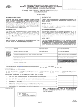 NEW HAMPSHIRE DEPARTMENT OF REVENUE ADMINISTRATION
       FORM
                                          PAYMENT FORM AND APPLICATION FOR 7 MONTH EXTENSION
 BT-EXT
                                                  OF TIME TO FILE BUSINESS TAX RETURN
                                                                                                                                                                                    FOR DRA USE ONLY
                                                TO MAKE YOUR PAYMENT ON-LINE ACCESS E-FILE AT
                                                               www.nh.gov/revenue

                                                                                             INSTRUCTIONS

                                                                                                             WHEN TO FILE
 AUTOMATIC EXTENSION
                                                                                                             This form must be postmarked on or before the original due date of the
 If you pay 100% of the Business Enterprise Tax and Business
                                                                                                             return. Electronic payments must be made before midnight of the due
 Proﬁts Tax determined to be due, by the due date of the tax you
                                                                                                             date of the return.
 will be granted an automatic 7-month extension to ﬁle your New
 Hampshire returns WITHOUT ﬁling this form. If you meet this
                                                                                                             WHERE TO FILE
 requirement, you may ﬁle your New Hampshire Business Enterprise
 Tax and Business Proﬁts Tax return up to 7 months beyond the original
                                                                                                             NH DRA (New Hampshire Department of Revenue Administration),
 due date. Note that an extension of time to ﬁle your returns is
                                                                                                             PO Box 637, Concord, NH 03302-0637.
 not an extension of time to pay the tax.

                                                                                                             REASONS FOR DENIAL
 WHO MUST FILE
                                                                                                             Applications for extension will be denied for reasons such as, but                    not
 If you need to make an additional payment in order to have paid 100%
                                                                                                             limited to, the application was postmarked after the due date or                      the
 of the tax determined to be due, you may e-ﬁle your payment or you
                                                                                                             payment for 100% of the balance due shown on Line 5 below did                         not
 may submit this form with payment or make an electronic payment by
                                                                                                             accompany this application or was not received electronically by                      the
 the original due date in order to be granted an extension of time to ﬁle
                                                                                                             due date of the return.
 your return. Do not ﬁle if the total due is zero.

                                                                                                             NEED HELP?
 E-FILE
                                                                                                             Call Central Taxpayer Services at (603) 271-2191. Individuals who need
 Make 100% of your tax payment on-line and you will not have to ﬁle
                                                                                                             auxiliary aids for effective communications in programs and services of
 this form. Access our web site at www.nh.gov/revenue.
                                                                                                             the New Hampshire Department of Revenue Administration are invited
                                                                                                             to make their needs and preferences known. Individuals with hearing or
                                                                                                             speech impairments may call TDD Access: Relay NH 1-800-735-2964


                       LAST NAME                                                                     FIRST NAME & INITIAL                                     SOCIAL SECURITY NUMBER
 PRINT OR TYPE


                       SPOUSE/CU PARTNER'S LAST NAME                                                 FIRST NAME & INITIAL                                     SOCIAL SECURITY NUMBER
 100% OF TAX
 PAYMENT IS
 DUE ON OR
                       CORPORATE, PARTNERSHIP, ESTATE, TRUST, NON-PROFIT OR LLC NAME                                                                          FEDERAL EMPLOYER IDENTIFICATION NUMBER
 BEFORE THE
 DUE DATE OF
 THE TAX
                       NUMBER & STREET ADDRESS                                                                                                                DEPARTMENT IDENTIFICATION NUMBER


                       ADDRESS (Continued)                                                                                                                            If required to use DIN,
                                                                                                                                                                    DO NOT enter SSN or FEIN
                                                                                                                                                              PRINCIPAL BUSINESS ACTIVITY CODE (Federal)
                       CITY/TOWN, STATE & ZIP CODE



                                       2008 or other taxable period beginning
   For the CALENDAR year                                                                                                        and ending
                                                                                                        Mo       Day   Year                        Mo        Day   Year
ENTITY TYPE Check one of the following:

                                                                                                             3
         1     Proprietorship                  2    Corporation/Combined Group                                    Partnership                4     Fiduciary              5 Non-Proﬁt Organization

TAX PAYMENT SCHEDULE. DO NOT FILE THIS FORM IF LINE 5 IS ZERO.

  1      Enter 100% of the Business Enterprise Tax determined to be due (net of credit) ................................. 1

  2      Enter 100% of the Business Proﬁts Tax determined to be due (net of credit) ....................................... 2

  3      Subtotal (Line 1 plus Line 2).................................................................................................................. 3

  4      LESS: Credit carried over from prior year and Total Advance Payments ............................................. 4

   5     BALANCE DUE: (If negative or zero, do not ﬁle this application) ....................................................... 5
FOR DRA USE ONLY
                                                                                                                 MAKE CHECK PAYABLE TO: STATE OF NEW HAMPSHIRE.
                                                                                                                 ENCLOSE BUT DO NOT STAPLE OR TAPE YOUR PAYMENT TO
                                                                                                                 THIS EXTENSION.

                                       MAIL NH DRA 637
                                       TO: PO BOX                                                                                                    Print and Reset Form
                                            CONCORD NH 03302-0637



                                                                                                                                                                                                BT-EXT
                                                                                                                                                                                              Rev 09/2008
                                                                                                 page 6
 