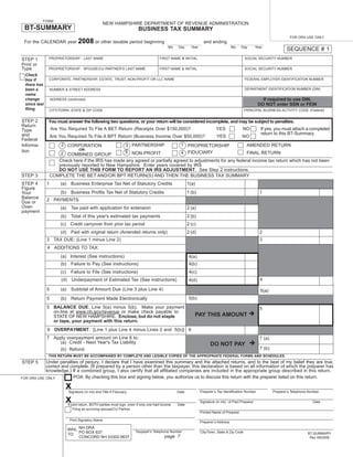 Print and Reset Form
           FORM
                                                       NEW HAMPSHIRE DEPARTMENT OF REVENUE ADMINISTRATION
 BT-SUMMARY                                                                  BUSINESS TAX SUMMARY
                                                                                                                                                                                FOR DRA USE ONLY
                                     2008 or other taxable period beginning
 For the CALENDAR year                                                                                                  and ending
                                                                                                 Mo   Day      Year                        Mo    Day        Year
                                                                                                                                                                              SEQUENCE # 1
                PROPRIETORSHIP - LAST NAME                                                 FIRST NAME & INITIAL                                     SOCIAL SECURITY NUMBER
STEP 1
Print or
Type           PROPRIETORSHIP - SPOUSE/CU PARTNER’S LAST NAME                              FIRST NAME & INITIAL                                     SOCIAL SECURITY NUMBER
  Check
                CORPORATE, PARTNERSHIP, ESTATE, TRUST, NON-PROFIT OR LLC NAME                                                                       FEDERAL EMPLOYER IDENTIFICATION NUMBER
  box if
  there has
                                                                                                                                                    DEPARTMENT IDENTIFICATION NUMBER (DIN)
  been a           NUMBER & STREET ADDRESS
  name
                                                                                                                                                               If required to use DIN,
  change           ADDRESS (continued)
                                                                                                                                                             DO NOT enter SSN or FEIN
  since last
  ﬁling                                                                                                                                             PRINCIPAL BUSINESS ACTIVITY CODE (Federal)
                CITY/TOWN, STATE & ZIP CODE


STEP 2         You must answer the following two questions, or your return will be considered incomplete, and may be subject to penalties.
Return
                   Are You Required To File A BET Return (Receipts Over $150,000)?                                              YES               NO           If yes, you must attach a completed
Type
                                                                                                                                                               return to this BT-Summary.
and                Are You Required To File A BPT Return (Business Income Over $50,000)?                                        YES              NO
Federal
                         2 CORPORATION                                                                  1 PROPRIETORSHIP
                                                                       3 PARTNERSHIP                                                                 AMENDED RETURN
Informa-
                                     -OR-
tion                                                                   5 NON-PROFIT                     4 FIDUCIARY
                                                                                                                FINAL RETURN
                       2 COMBINED GROUP
                      Check here if the IRS has made any agreed or partially agreed to adjustments for any federal income tax return which has not been
                      previously reported to New Hampshire. Enter years covered by IRS
                      DO NOT USE THIS FORM TO REPORT AN IRS ADJUSTMENT. See Step 2 instructions.
STEP 3             COMPLETE THE BET AND/OR BPT RETURN(S) AND THEN THE BUSINESS TAX SUMMARY
STEP 4         1        (a)     Business Enterprise Tax Net of Statutory Credits                             1(a)
Figure
                        (b)     Business Proﬁts Tax Net of Statutory Credits                                 1 (b)                                            1
Your
Balance
               2 PAYMENTS:
Due or
Over-                   (a)     Tax paid with application for extension                                      2 (a)
payment
                        (b)     Total of this year's estimated tax payments                                  2 (b)
                        (c) Credit carryover from prior tax period                                           2 (c)
                        (d)     Paid with original return (Amended returns only)                             2 (d)                                            2
               3 TAX DUE: (Line 1 minus Line 2)                                                                                                               3
               4 ADDITIONS TO TAX:
                        (a) Interest (See instructions)                                                      4(a)
                        (b)     Failure to Pay (See instructions)                                            4(b)
                        (c)     Failure to File (See instructions)                                            4(c)
                                                                                                                                                              4
                         (d)     Underpayment of Estimated Tax (See instructions)                            4(d)
               5        (a)     Subtotal of Amount Due (Line 3 plus Line 4)                                                                                   5(a)
                                                                                                             5(b)
               5        (b)     Return Payment Made Electronically
               5 BALANCE DUE: Line 5(a) minus 5(b). Make your payment                                                                                         5
                 on-line at www.nh.gov/revenue or make check payable to:
                                                                                                                 PAY THIS AMOUNT
                 STATE OF NEW HAMPSHIRE. Enclose, but do not staple
                 or tape, your payment with this return.
               6 OVERPAYMENT: [Line 1 plus Line 4 minus Lines 2 and 5(b)] 6
               7 Apply overpayment amount on Line 6 to:                                                                                                       7 (a)
                   (a) Credit - Next Year's Tax Liability                                                                   DO NOT PAY
                                                                                                                                                              7 (b)
                        (b) Refund
               THIS RETURN MUST BE ACCOMPANIED BY COMPLETE AND LEGIBLE COPIES OF THE APPROPRIATE FEDERAL FORMS AND SCHEDULES.
            Under penalties of perjury, I declare that I have examined this summary and the attached returns, and to the best of my belief they are true,
STEP 5
            correct and complete. (If prepared by a person other than the taxpayer, this declaration is based on all information of which the preparer has
            knowledge.) If a combined group, I also certify that all afﬁliated companies are included in the appropriate group described in this return.
                         POA: By checking this box and signing below, you authorize us to discuss this return with the preparer listed on this return.
FOR DRA USE ONLY

                           x                                                                                          Preparer’s Tax Identiﬁcation Number             Preparer’s Telephone Number
                               Signature (in ink) and Title if Fiduciary                              Date

                           x                                                                                          Signature (in ink) of Paid Preparer                                    Date
                               If joint return, BOTH parties must sign, even if only one had income   Date
                                   Filing as surviving spouse/CU Partner
                                                                                                                      Printed Name of Preparer

                                Print Signatory Name
                                                                                                                      Preparer’s Address

                               MAIL NH DRA
                                                                           Taxpayer's Telephone Number
                               TO: PO BOX 637
                                                                                                                      City/Town, State & Zip Code                                         BT-SUMMARY
                                                                                              page 7
                                    CONCORD NH 03302-0637                                                                                                                                  Rev 09/2008
 
