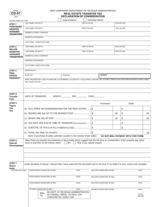 Print and Reset Form
    FORM                                          NEW HAMPSHIRE DEPARTMENT OF REVENUE ADMINISTRATION
 CD-57                                                             REAL ESTATE TRANSFER TAX
                                                                 DECLARATION OF CONSIDERATION
     271
                                                                                                     Amended Return
                                                                   Original Return
PLEASE PRINT OR TYPE
                 LAST NAME OR ENTITY                                                         FIRST & INITIAL                            FEIN OR SSN
STEP 1
PURCHASER
                 LAST NAME OR ENTITY                                                         FIRST & INITIAL                            FEIN OR SSN
GRANTEE
ASSIGNEE         NUMBER & STREET ADDRESS
TRANSFEREE
                 ADDRESS (CONTINUED)


                 CITY/TOWN, STATE & ZIP CODE


STEP 2           LAST NAME OR ENTITY                                                         FIRST & INITIAL                            FEIN OR SSN
SELLER
                 LAST NAME OR ENTITY                                                         FIRST & INITIAL                            FEIN OR SSN
GRANTOR
ASSIGNOR
                 NUMBER & STREET ADDRESS
TRANSFEROR
                 ADDRESS (CONTINUED)


                 CITY/TOWN, STATE & ZIP CODE


                 MUNICIPALITY
STEP 3
REAL
                 BOOK NO.                                           PAGE NO.                                        COUNTY
ESTATE
PROPERTY
                 BRIEF DESCRIPTION: (SUCH AS MAP AND LOT NUMBERS; LOCATED AT 17 ELM STREET, AUBURN, OR 10 ACRES, FARM HOUSE AND BARN KNOWN AS SMITH FARM,
                 MILL ROAD, MILTON.)




STEP 4
                 DATE OF TRANSFER:                     MONTH                    DAY                   YEAR
Transfer
Date
STEP 5                                                                                                              Purchaser                         Seller
Figure
The             (a) FULL PRICE OR CONSIDERATION FOR THE REAL ESTATE ....... $                                                                  $
Tax
                (b) ROUND LINE 5(a) UP TO THE NEAREST $100 ............................                    $                            00     $                          00

                (c) DIVIDE LINE 5(b) BY $100 .............................................................. $                           00     $                          00

                (d) TAX RATE PER $100 AT TIME OF TRANSFER (See instructions) ...... $                                                          $

                (e) SUBTOTAL OF TAX [Line 5(c) multiplied by 5(d)] ........................... $                                               $

                (f) TOTAL TAX PAID TO COUNTY ....................................................... $                                                                    00
                    (Sum of purchaser & seller subtotals rounded to the nearest whole dollar)                        DO NOT MAIL PAYMENT WITH THIS FORM.
              Were there any special circumstances in the transfer which suggest that the full price or consideration of the property was either
STEP 6
              more or less than its fair market value?     NO       YES, if yes, please explain.
Special
Circumstances




STEP 7          Under penalties of perjury, I declare that I have examined this document and to the best of my belief it is true, correct and complete.
Signa-
tures
 FOR DRA USE ONLY     PURCHASER'S SIGNATURE (IN INK)                                  DATE                SELLER'S SIGNATURE (IN INK)                          DATE



                      PURCHASER'S SIGNATURE (IN INK)                                  DATE                SELLER'S SIGNATURE (IN INK)                          DATE


                      PURCHASER'S SIGNATURE (IN INK)                                  DATE                SELLER'S SIGNATURE (IN INK)                          DATE


                      WITNESS SIGNATURE (IN INK)                                      DATE                WITNESS SIGNATURE (IN INK)                           DATE
                                              NH DEPT OF REVENUE ADMINISTRATION
                                     MAIL                                                                                                                       CD-57
                                              45 CHENELL DRIVE, PO BOX 1324
                                     TO:                                                                                                                       Rev 2/06
                                              CONCORD NH 03302-1324
 