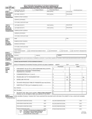 Print and Reset Form
                                          NEW HAMPSHIRE DEPARTMENT OF REVENUE ADMINISTRATION
      FORM
                                   REAL ESTATE TRANSFER TAX DECLARATION OF
CD-57-HC                        CONSIDERATION FOR REAL ESTATE HOLDING COMPANIES
     281                                                                                                         Amended Return
                                                                         Original Return
                PLEASE PRINT OR TYPE                                                                                                                                     FOR DRA USE ONLY
STEP 1          LAST NAME OR ENTITY                                                                      FIRST & INITIAL                               FEIN OR SSN
PURCHASER
                LAST NAME OR ENTITY                                                                      FIRST & INITIAL                               FEIN OR SSN
GRANTEE
ASSIGNEE
                NUMBER & STREET ADDRESS
TRANSFEREE
                ADDRESS (CONTINUED)


                CITY/TOWN, STATE & ZIP CODE

                                                                                                                                                       FEIN OR SSN
STEP 2          LAST NAME OR ENTITY                                                                       FIRST & INITIAL
SELLER
                                                                                                                                                       FEIN OR SSN
                LAST NAME OR ENTITY                                                                       FIRST & INITIAL
GRANTOR
ASSIGNOR
                NUMBER & STREET ADDRESS
TRANSFEROR
                ADDRESS (CONTINUED)


                CITY/TOWN, STATE & ZIP CODE

                                                                                                                                                       FEIN
                NAME
STEP 3
REAL
                NUMBER & STREET ADDRESS
ESTATE
HOLDING         ADDRESS (CONTINUED)
COMPANY
                CITY/TOWN, STATE & ZIP CODE

                TYPE OF ENTITY
                                                        2 CORPORATION/COMBINED GROUP                                                         4 FIDUCIARY             5
                     1 PROPRIETORSHIP                                                                            3 PARTNERSHIP                                           NON-PROFIT ORGANIZATION

STEP 4          MUNICIPALITY
PROPERTY
                BOOK NO.                                                    PAGE NO.                                                COUNTY
HELD BY THE
REAL ESTATE
               BRIEF DESCRIPTION: (SUCH AS MAP AND LOT NUMBERS; LOCATED AT 17 ELM STREET, AUBURN, OR 10 ACRES, FARM HOUSE AND BARN KNOWN AS SMITH FARM, MILL
HOLDING        ROAD, MILTON.)
COMPANY
                IF MORE THAN ONE PROPERTY, ATTACH A SEPARATE SCHEDULE
STEP 5
TRANSFER
               DATE OF TRANSFER OF INTEREST IN REAL ESTATE HOLDING COMPANY:                                                    MONTH                   DAY                 YEAR
DATE
                                                                                                                                    Purchaser                                 Seller
STEP 6
               1      FAIR MARKET VALUE OF ALL NEW HAMPSHIRE REAL ESTATE ...                                              $
FIGURE
                                                                                                                                              .
               2      PERCENTAGE OF INTEREST TRANSFERRED
                                                                                                                                                                                        .
THE
                      (Expressed as a decimal) ...............................................................
TAX
                      CONSIDERATION (Line 1 x Line 2) .................................................. $
               3                                                                                                                                              $

               4      ROUND LINE 3 UP TO THE NEAREST $100 .................................... $                                                              $
                                                                                                                                                       00                                      00
               5      DIVIDE LINE 4 BY $100 ................................................................... $                                             $
                                                                                                                                                       00                                      00

                      TAX RATE PER $100 AT TIME OF TRANSFER (see instructions) ... $
               6                                                                                                                                              $

               7      SUBTOTAL OF TAX (Line 5 multiplied by Line 6) ..........................                            $                                   $

                                                                                                                                                              $
               8(a) Interest ............................................................................................. $

               8(b) Penalties .......................................................................................... $                                    $
               9      BALANCE DUE: Make check payable to State of New Hampshire. $
                      Enclose, but do not staple or tape, your payment to the return
STEP 7
SIGNATURES Under penalties of perjury, I declare that I have examined this document and to the best of my belief it is true, correct and complete.
  FOR DRA USE ONLY

                      PURCHASER'S SIGNATURE (IN INK)                                             DATE                    SELLER'S SIGNATURE (IN INK)                                   DATE


                      PURCHASER'S SIGNATURE (IN INK)                                             DATE                   SELLER'S SIGNATURE (IN INK)                                DATE

                      PURCHASER'S SIGNATURE (IN INK)                                             DATE                   SELLER'S SIGNATURE (IN INK)                                DATE


                      WITNESS SIGNATURE (IN INK)                                                 DATE                   WITNESS SIGNATURE (IN INK)                                 DATE

                              MAIL NH DEPT OF REVENUE ADMINISTRATION
                                   DOCUMENT PROCESSING DIVISION                                                                                                                              CD-57-HC
                              TO:  45 CHENELL DRIVE, PO BOX 2035                                                                                                                            Rev 10/24/05
                                   CONCORD NH 03302-2035
 
