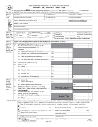 Print and Reset Form

                                                  NEW HAMPSHIRE DEPARTMENT OF REVENUE ADMINISTRATION
   FORM

 DP-10                                 INTEREST AND DIVIDENDS TAX RETURN
   041 For the CALENDAR year 2008 or other taxable period beginning and ending                                                                                            FOR DRA USE ONLY
Due Date for CALENDAR year is on or before April 15, 2009 or the 15th day of the 4th month after the close of the taxable period.
              LAST NAME                                                                    FIRST NAME & INITIAL                                    SOCIAL SECURITY NUMBER
STEP 1
Print or
Type          SPOUSE/CU PARTNER'S LAST NAME                                                FIRST NAME & INITIAL                                    SOCIAL SECURITY NUMBER

   Check                                                                                                                                           FEDERAL IDENTIFICATION NUMBER OR
              NAME OF PARTNERSHIP, TRUST, ESTATE, OR LLC
   box if                                                                                                                                          DEPARTMENT IDENTIFICATION NUMBER
   there
   has        NUMBER & STREET ADDRESS
   been a
   name
              ADDRESS (CONTINUED)
   change
   since
   last       CITY/TOWN, STATE & ZIP CODE
   ﬁling
                                                                                                                                            Mo      Day   Year

                                                                                }
                                                    3 PARTNERSHIP
STEP 2                                                                                      % of NEW
                    1 INDIVIDUAL                                                                                    Initial Return                       Established NH Residency
                                                                                            HAMPSHIRE
Entity Type                                                                                                         Final Return                        Abandoned NH Residency
                                                                                            Ownership
                                                   4 FIDUCIARY
                    1 JOINT
& Special                                                                                   Interest                Final Deceased                       SSN
Return Type         TAX FORMS MAILING ADDRESS, CITY/TOWN, STATE & ZIP CODE:
                                                                                                                    Amended Return: DO NOT use this form to report IRS adjustment.

STEP 3        COMPLETE THE SECOND PAGE OF THIS RETURN BEFORE PROCEEDING TO STEP 4
             10       Net Taxable Income (from Line 9)......................................
STEP 4                                                                                                                                                       10
             11       New Hampshire Interest and Dividends Tax
Figure
                      (Line 10, if positive, multiplied by 5%) ..........................................
Your Tax,                                                                                                                                                    11
Credits,     12       Payments:
Interest and          (a) Tax paid with Application for Extension .....................                     12(a)
Penalties
                      (b)    Payments from current tax period Estimated Tax ......                          12(b)


                      (c)    Credit carryover from prior tax period ........................                12(c)


                      (d)    Paid with original return (Amended returns only) ......                        12(d)                                            12


              13      Tax Due (Line 11 minus Line 12) ......................................                                                                 13

              14      Additions to Tax:
                      (a) Interest ......................................................................   14(a)


                      (b)    Failure to Pay ............................................................    14(b)


                      (c)    Failure to File ............................................................   14(c)

                      (d)    Underpayment of Estimated Tax ...............................                  14(d)                                            14


STEP 5        15      (a)    Subtotal Due
Figure                       (Line 13 plus Line 14) ...............................................         15(a)
Your Net
                      (b)    Return Payment Made Electronically .......................
Balance                                                                                                                                                      15(b)
Due or
              15      Net Balance Due [Line 15(a) minus Line 15(b)]
Overpay-                                                                                                            PAY THIS AMOUNT
                      (Make Check Payable to State of New Hampshire) .........                                                                               15
ment
              16      OVERPAYMENT
                      (If Line 15 is less than zero, enter on Line 16) ..................                   16
              17      Amount of Line 16 to be applied to:
                      (a) Credit - Next Year's Tax Liability ................................                                                                17(a)
                                                                                                                             DO NOT PAY
                      (b)    Refund .....................................................................                                                    17(b)


                      Under penalties of perjury, I declare that I have examined this return and to the best of my belief it is true, correct and complete. (If
 FOR DRA USE ONLY
                      prepared by a person other than the taxpayer, this declaration is based on all information of which the preparer has knowledge.)
                            POA: By checking this box and signing below, you authorize us to discuss this return with the preparer listed below.
                      x                                                                                             Preparer’s Tax Identiﬁcation Number           Preparer’s Telephone Number
                        Signature (in ink)                                                           Date

                      x                                                                                             Signature (in ink) of Paid Preparer                                  Date
                       If joint return, BOTH parties must sign, even if only one had income          Date
                            Filing as surviving spouse/CU Partner
                                                                                                                    Printed Name of Preparer

                        Print Signatory Name & Title if Fiduciary                                                   Preparer’s Address

                       MAIL NH DRA                                                                                  City/Town, State & Zip Code
                                                                       Taxpayer's Telephone Number
                       TO: PO BOX 2072                                                                                                                                                      DP-10
                            CONCORD NH 03302-2072                                                                                                                                         Rev 09/2008
                                                                                            page 79
 