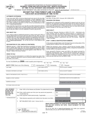 NEW HAMPSHIRE DEPARTMENT OF REVENUE ADMINISTRATION
      FORM
                       PAYMENT FORM AND APPLICATION FOR 7 MONTH EXTENSION
 DP-59-A
                         OF TIME TO FILE INTEREST AND DIVIDENDS TAX RETURN
     043
                 TO MAKE YOUR PAYMENT ON-LINE ACCESS E-FILE AT www.nh.gov/revenue                                                         FOR DRA USE ONLY

                                    DO NOT FILE THIS FORM IF LINE 3 IS ZERO.
                                        THIS IS NOT AN EXTENSION OF TIME TO PAY
 AUTOMATIC EXTENSION                                                                  WHERE TO FILE
 If you have paid 100% of the tax determined to be due by the due date                NH DRA, PO Box 2072, Concord, NH 03302-2072.
 of the tax you will be granted an automatic 7-month extension to ﬁle
                                                                                      REASONS FOR DENIAL
 your New Hampshire Interest and Dividends Tax return WITHOUT ﬁling
 this form or a copy of your federal extension. The fastest way to make
                                                                                      Applications for extensions will be rejected for reasons such as, but not
 your 100% extension payment is to ﬁle on-line by accessing our web
                                                                                      limited to, the application was postmarked after the due date for ﬁling the
 site at www.nh.gov/revenue.
                                                                                      return, the payment for the balance due shown on Line 3 above did not
 If you meet this requirement, you may ﬁle your New Hampshire Interest                accompany this application, or the payment was not made electronically
 & Dividends Tax return up to 7 months beyond the original due date and               before midnight on the due date of the return.
 you will not be subject to the late ﬁling penalty. Note that an extension of
 time to ﬁle your return is not an extension of time to pay the tax.
                                                                                      NEED HELP?
                                                                                      Call Central Taxpayer Services at (603) 271-2191. Individuals who
 WHO MUST FILE
                                                                                      need auxiliary aids for effective communications in programs and
 If you need to make an additional payment in order to have paid 100% of              services of the New Hampshire Department of Revenue Administration
 the tax determined to be due by the due date of the tax, then you must               are invited to make their needs and preferences known. Individuals
 complete this form and submit with payment to be granted an extension                with hearing or speech impairments may call TDD Access: Relay NH
 of time to ﬁle your New Hampshire Interest and Dividends Tax return.                 1-800-735-2964.
 You may also make your payment electronically by accessing our web
 site at www.nh.gov/revenue. Do not ﬁle this form if Net Balance Due                  STEP 1: NAME & IDENTIFICATION NUMBERS
 is zero.
                                                                                      In the spaces provided below, enter the beginning and ending dates of the
                                                                                      taxable period if different from the calendar year.
 RECOGNITION OF CIVIL UNION (CU PARTNERS)
 Effective January 1, 2008, New Hampshire recognizes civil unions. RSA                PRINT the taxpayer's name, address, Social Security Number (SSN),
 457-A: Parties who enter into civil unions are entitled to all the rights            Federal Employer Identiﬁcation Number (FEIN), or Department Identiﬁcation
 and subject to all the obligations and responsibilities provided for in state        Number (DIN) in the spaces provided.
 law that apply to parties who are joined together under RSA 457. quot;CU
 Partnerquot; means Civil Union Partner.                                                  Enter spouse/CU Partner's name and SSN in the spaces provided for
                                                                                      separate proprietorship only. Social Security Numbers are required
                                                                                      pursuant to the authority granted by 42 U.S.C.S., Section 405. Wherever
 WHEN TO FILE
                                                                                      SSN's or FEIN's are required, taxpayers who have been issued a DIN,
 This form must be postmarked on or before the original due date of the               shall use their DIN only, and not SSN or FEIN.
 return. Electronic payments must be received before midnight on the
 due date of the return.

                               2008 or other taxable period beginning
 For the CALENDAR year                                                                                and ending
                                                                                Mo    Day      Year                Mo       Day   Year

 ENTITY TYPE Check one of the following:                   1                               3                            4
                                                               Individual/Joint                 Partnership                   Fiduciary
 LAST NAME                                                          FIRST NAME & INITIAL                           SOCIAL SECURITY NUMBER



 SPOUSE/CU PARTNER'S LAST NAME                                      FIRST NAME & INITIAL                           SOCIAL SECURITY NUMBER



 NAME OF PARTNERSHIP, ESTATE, TRUST OR LLC                                                                         FEDERAL EMPLOYER IDENTIFICATION NUMBER


                                                                                                                   DEPARTMENT IDENTIFICATION NUMBER (DIN)
 NUMBER & STREET ADDRESS



 ADDRESS (Continued)
                                                                                                                   If required to use DIN, do not use SSN or FEIN

 CITY/TOWN, STATE & ZIP CODE



100% PAYMENT           1    Enter 100% of the Interest and Dividend Tax determined to be due                                              1
IS DUE ON OR
BEFORE THE             2(a) Enter credit carried over from prior tax period and payments ....... 2(a)
DUE DATE OF                 of estimated tax
THE TAX                2(b) Enter payment made electronically, if applicable ........................... 2(b)
  FOR DRA USE ONLY
                       2    Total advance payments and credits [Line 2(a) plus Line 2(b)] ....................................            2

                                                                                                       PAY THIS AMOUNT
                       3    NET BALANCE DUE: (Line 1 minus Line 2) .................................................................      3

                                                                                     MAKE CHECK PAYABLE TO: STATE OF NEW HAMPSHIRE. ENCLOSE,
                                                                                     BUT DO NOT STAPLE OR TAPE, YOUR PAYMENT TO THIS
                                                                                     EXTENSION.
                                                                                     Go to our web site at www.nh.gov/revenue and make your payment
                           MAIL NH DRA                                               electronically and you will not have to ﬁle this form.
                           TO: PO BOX 2072                                                                                                                     DP-59-A
                                CONCORD NH 03302-2072                                                                                                        Rev. 09/2008
                                                                                                      Print and Reset Form
                                                                            page 78
 