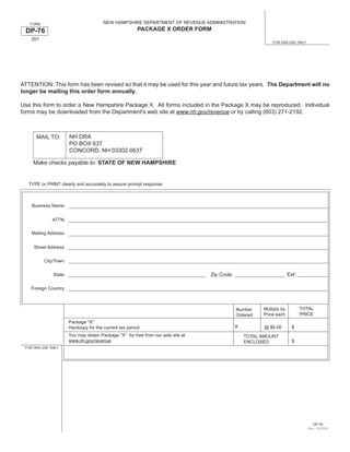 NEW HAMPSHIRE DEPARTMENT OF REVENUE ADMINISTRATION
   FORM
                                                         PACKAGE X ORDER FORM
 DP-76
    201
                                                                                                            FOR DRA USE ONLY




ATTENTION: This form has been revised so that it may be used for this year and future tax years. The Department will no
longer be mailing this order form annually.

Use this form to order a New Hampshire Package X. All forms included in the Package X may be reproduced. Individual
forms may be downloaded from the Department's web site at www.nh.gov/revenue or by calling (603) 271-2192.



                       NH DRA
      MAIL TO:
                       PO BOX 637
                       CONCORD, NH 03302-0637

     Make checks payable to: STATE OF NEW HAMPSHIRE


   TYPE or PRINT clearly and accurately to assure prompt response:



    Business Name:


              ATTN:

    Mailing Address:


     Street Address:


          City/Town:


                                                                                                                      Ext:
                                                                                  Zip Code:
              State:


    Foreign Country:



                                                                                                                             TOTAL
                                                                                                        Multiply by
                                                                                              Number
                                                                                                                             PRICE
                                                                                                        Price each
                                                                                              Ordered
                       Package quot;Xquot;
                                                                                              #          @ $6.00        $
                       Hardcopy for the current tax period.
                       You may obtain Package quot;Xquot; for free from our web site at                   TOTAL AMOUNT
                       www.nh.gov/revenue                                                                               $
                                                                                                  ENCLOSED
 FOR DRA USE ONLY




                                                                                                                                  DP-76
                                                                                                                               Rev. 12/2008
 