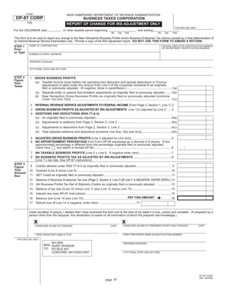 FORM                                    NEW HAMPSHIRE DEPARTMENT OF REVENUE ADMINISTRATION
 DP-87 CORP                                              BUSINESS TAXES CORPORATION
          705                                     REPORT OF CHANGE FOR IRS ADJUSTMENT ONLY
                                                                                                                                                                      FOR DRA USE ONLY
For the CALENDAR year                         or other taxable period beginning                                             and ending
                                                                                                Mo     Day    Year                               Mo     Day     Year

This form is to be used to report any change to the New Hampshire Business Proﬁts and/or Business Enterprise Tax returns caused by a ﬁnal determination of
an Internal Revenue Service Examination only. Provide a copy of the IRS adjustment report. DO NOT USE THIS FORM TO AMEND A RETURN.
            NAME OF CORPORATION
STEP 1                                                                                                                                                FEDERAL EMPLOYER IDENTIFICATION NUMBER
                                                                                                                                                      OR DEPARTMENT IDENTIFICATION NUMBER
Print
or Type
           NUMBER & STREET ADDRESS


            ADDRESS (Continued)


            CITY/TOWN, STATE AND ZIP CODE


STEP 2      1    GROSS BUSINESS PROFITS
Figure
                 (a) Taxable Income (loss) before net operating loss deduction and special deductions or if bonus
Your
                     depreciation is taken enter the amount from Line 5 of the Corporate Schedule R as originally
Taxes
                     ﬁled or previously adjusted. (If negative, show in parenthesis.)......................................................1(a)
                 (b) Separate entity or passive loss limitation adjustments as originally ﬁled or previously adjusted ........1(b)
                 (c) New Hampshire Gross Business Profits as originally filed or previously adjusted [combine
                     Lines 1(a) and 1(b)] ........................................................................................................... 1(c)
            2    INTERNAL REVENUE SERVICE ADJUSTMENTS TO FEDERAL INCOME (From Page 2, Section 1, Line 1) .2
            3    GROSS BUSINESS PROFITS AS ADJUSTED BY IRS ADJUSTMENTS Line 1(c) adjusted by Line 2 ......3
            4    ADDITIONS AND DEDUCTIONS (RSA 77-A:4)
                 (a) As originally ﬁled or previously adjusted ..........................................................................................4(a)
                 (b) Adjustments to additions from Page 2, Section 2, Line 2 ................................................................4(b)
                 (c)    Adjustments to deductions from Page 2, Section 3, Line 3 .............................................................4(c)
                 (d)    Total adjusted additions and deductions [combine Line 4(a), 4(b) and 4(c)] ....................................4(d)

            5    ADJUSTED GROSS BUSINESS PROFITS [Line 3 adjusted by Line 4(d)] ................................................5
            6    NH APPORTIONMENT PERCENTAGE from Form DP-80 expressed as a decimal to 6 places. If this
                                                                                                                                                                            .
                 apportionment percentage is different from the percentage originally ﬁled or previously adjusted,
                 check here     and attach a revised DP-80 ............................................................................................6
            7    NH TAXABLE BUSINESS PROFITS (Line 5 x Line 6. If negative enter zero) ......................................7
            8    NH BUSINESS PROFITS TAX AS ADJUSTED BY IRS ADJUSTMENTS .............................................8
                 (Line 7 x tax rate. See DP-87 instructions)
STEP 3
            9     Credits allowed under RSA 77-A:5 as originally ﬁled or previously adjusted .......................................... 9
Figure
Your       10     Subtotal (Line 8 minus Line 9) ................................................................................................................10
Amount
            11    BET Credit as originally ﬁled or previously adjusted ...................................................................................11
Due
           12     Balance of Business Enterprise Tax due (Page 2, Section 4, Line F) [If Line F is NEGATIVE, ENTER ZERO.] .12
           13     NH Business Proﬁts Tax Net of Statutory Credits as originally ﬁled or previously adjusted ...................13
           14     Balance of tax due ((Line 10 minus Line 11 plus Line 12 minus Line 13) ..............................................14
           15     Interest due (see DP-87 instructions) .....................................................................................................15
                                                                                                         PAY THIS AMOUNT
           16     Balance due (Line 14 plus Line 15) ........................................................................................................16
           17     Refund due (If Line 14 is negative, enter here) ............................................ 17


           Under penalties of perjury, I declare that I have examined this form and to the best of my belief it is true, correct and complete. (If prepared by a
           person other than the taxpayer, this declaration is based on all information of which the preparer has knowledge.)

                 x                                                                                           x
                                                                                                             SIGNATURE (IN INK) OF PREPARER OTHER THAN TAXPAYER                          DATE
                 SIGNATURE (IN INK) OF TAXPAYER                                                 DATE


                                                                                                             PRINT PREPARER'S NAME & IDENTIFICATION NUMBER
                  PRINT SIGNATORY NAME & TITLE

  FOR DRA USE ONLY
                               NH DRA                                                                        PREPARER ADDRESS
                          MAIL AUDIT DIVISION
                          TO: PO BOX 457
                               CONCORD, NH 03302-0457                                                        CITY/TOWN, STATE AND ZIP CODE




                                                                                                                                                                                         DP-87 CORP
                                                                                                                                                                                         Rev. 09/2008
                                                                                          page 97
 