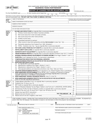 FORM                                     NEW HAMPSHIRE DEPARTMENT OF REVENUE ADMINISTRATION
 DP-87 PART                                                          BUSINESS TAXES PARTNERSHIP
          715
                                                     REPORT OF CHANGE FOR IRS ADJUSTMENT ONLY                                                                           FOR DRA USE ONLY

For the CALENDAR year                           or other taxable period beginning                                               and ending
                                                                                                    Mo       Day        Year                        Mo        Day       Year
This form is to be used to report any change to the New Hampshire Business Proﬁts Tax return caused by a ﬁnal determination of an Internal Revenue
Service Examination only. DO NOT USE THIS FORM TO AMEND A RETURN.
            NAME OF PARTNERSHIP                                                                                                                           FEDERAL EMPLOYER IDENTIFICATION NUMBER
STEP 1
                                                                                                                                                          OR DEPARTMENT IDENTIFICATION NUMBER
Print
            NAME OF PARTNERSHIP, ESTATE OR TRUST
or Type
            NUMBER & STREET ADDRESS

            ADDRESS (Continued)

            CITY OR TOWN, STATE AND ZIP CODE

            1    INCOME AND DEDUCTIONS as originally ﬁled or previously adjusted
STEP 2
Figure            (a) Ordinary income (loss) from trade or business activities................................................................... 1(a)
Your
                  (b) Net income (loss) from rental real estate activities............................................................................ 1(b)
Tax
                  (c) Net income (loss) from other rental activities .................................................................................... 1(c)
                  (d) Portfolio income (loss) ....................................................................................................................... 1(d)
                  (e) Guaranteed payments to partners..................................................................................................... 1(e)
                  (f) Other income or (loss from partnership activities Not Included in Lines 1(a) - 1(e) ........................ 1(f)
                  (g) Partnership deductions from Federal Form 1065, Schedule K ......................................................... 1(g)
                  (h) TOTAL - Combine Lines 1(a) - 1(g) as originally ﬁled or previously adjusted ................................... 1(h)
            2     NET GAIN (LOSS) FROM SALE OF ASSETS as originally ﬁled or previously adjusted ........................2
            3     INSTALLMENT GAIN (LOSS) as originally ﬁled or previously adjusted .................................................. 3
           4   SEPARATE ENTITY ADJUSTMENT as originally ﬁled or previously adjusted ........................................ 4
           5   GROSS BUSINESS PROFITS as originally ﬁled or previously adjusted (Combine Lines 1(h), 2, 3 and 4) 5
           6   INTERNAL REVENUE SERVICE ADJUSTMENTS TO FEDERAL INCOME (From Page 2, Section 1, Line 1) .. 6
           7   SUBTOTAL (Line 5 adjusted by Line 6). If a loss show in parenthesis ................................................... 7
           8   COMPENSATION DEDUCTION FOR PERSONAL SERVICES ............................................................... 8
           9   GROSS BUSINESS PROFITS AS ADJUSTED BY IRS ADJUSTMENTS .............................................. 9
           10  ADDITIONS AND DEDUCTIONS
               (a) As originally ﬁled or previously adjusted .............................................................................................. 10(a)
               (b) Adjustments to additions from Page 2, Section 2, Line 2 .................................................................. 10(b)
               (c) Adjustments to deductions from Page 2, Section 3, Line 3 ............................................................... 10(c)
               (d) Total adjusted additions and deductions [Combine Lines 10(a), 10(b) and 10(c)] ............................ 10(d)
            11 ADJUSTED GROSS BUSINESS PROFITS [Line 9 adjusted by Line 10(d)] (If negative show in parenthesis) .. 11
            12 NEW HAMPSHIRE APPORTIONMENT (From DP-80, Line 5. Express as a decimal to 6 places)
                                                                                                                                                                               .
               If this apportionment percentage is different from the percentage originally ﬁled or previously
               adjusted, check here       and attach a revised DP-80............................................................................... 12
            13 NEW HAMPSHIRE TAXABLE BUSINESS PROFITS (Line 11 x Line 12) .............................................. 13
            14    NEW HAMPSHIRE BUSINESS PROFITS TAX AS ADJUSTED BY IRS ADJUSTMENTS .................... 14
                  (Line 13 x tax rate, see DP-87 instructions)
STEP 3      15    Credits allowed under RSA 77-A:5 as originally ﬁled or previously adjusted .......................................... 15
Figure
            16    Subtotal (Line 14 minus Line 15) ......................................................................................................... 16
Your
            17    BET Credit as originally ﬁled or previously adjusted ...................................................................................... 17
Amount
Due         18    Balance of Business Enterprise Tax due (Page 2, Section 4, Line F) [if Line F is NEGATIVE, ENTER ZERO] ... 18
            19    NH Business Proﬁts Tax Net of Statutory Credits as originally ﬁled or previously adjusted ................. 19
            20    Balance of tax due (Line 16 minus Line 17 plus Line 18 minus Line 19) ............................................. 20
            21    Interest due (see DP-87 instructions) ................................................................................................... 21
                                                                                                                PAY THIS AMOUNT
            22    Balance due (Line 20 plus Line 21) ..................................................................................................... 22
            23    Refund due (If Line 20 is negative, enter here) .............................................. 23

            Under penalties of perjury, I declare that I have examined this form and to the best of my belief it is true, correct and complete. (If prepared by a
            person other than the taxpayer, this declaration is based on all information of which the preparer has knowledge.)

                                                                                                                       x
                        x SIGNATURE (IN INK) OF TAXPAYER                                                    DATE       SIGNATURE (IN INK) OF PREPARER OTHER THAN TAXPAYER                     DATE
  FOR DRA USE ONLY

                          PRINT SIGNATORY NAME & TITLE                                                                 PRINT PREPARER'S NAME & IDENTIFICATION NUMBER
                                NH DRA
                           MAIL AUDIT DIVISION                                                                         PREPARER ADDRESS
                           TO: PO BOX 457
                                                                                                                       CITY/TOWN, STATE AND ZIP CODE
                                CONCORD, NH 03302-0457


                                                                                                                                                                                           DP-87 PART
                                                                                              page 95                                                                                      Rev. 09/2008
 