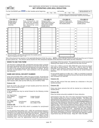 Print and Reset Form
                                                    NEW HAMPSHIRE DEPARTMENT OF REVENUE ADMINISTRATION
       FORM

  DP-132                                                    NET OPERATING LOSS (NOL) DEDUCTION
                                  2008 or other taxable period beginning                                                                                     SEQUENCE # 7
For the CALENDAR year                                                                                               and ending
                                                                                             Mo     Day     Year                 Mo     Day   Year
  NAME                                                                                                                   FEDERAL EMPLOYER IDENTIFICATION NUMBER OR SOCIAL
                                                                                                                         SECURITY NUMBER OR DEPARTMENT IDENTIFICATION NUMBER


         COLUMN (A)                        COLUMN (B)                               COLUMN (C)                                 COLUMN (D)                      COLUMN (E)
                                                                                                                         Amount of NOL to be
      Ending date of                   New Hampshire net                        Amount of NOL                                                             Amount of NOL to
                                                                                                                         used as a deduction in
      taxable period                   operating loss available                 carryforward which has                                                    carryforward to future
                                                                                                                         this taxable period.
      in which NOL                     for carryforward from                    been used in taxable                                                      taxable period.
      occurred.                        Net Operating Loss                       periods prior to this
                                       Worksheets.                              taxable period.
                                  1                                        1                                        1                                1
 1
                                  2                                        2                                        2                                2
 2
                                  3                                        3                                        3                                3
 3
                                  4                                        4                                        4                                4
 4
                                  5                                        5                                        5                                5
 5
                                  6                                        6                                        6                                6
 6
                                  7                                        7                                        7                                7
 7
                                  8                                        8                                        8                                8
 8
                                  9                                        9                                        9                                9
 9
                                  10                                      10                                       10                                10
10

11 Amount of NOL carryforward deducted this taxable period.
   (Sum of Column D, Lines 1-10) .................................................................................. 11
This is the amount to be reported on the applicable Business Proﬁts Tax return. NOTE: Column (B) less Column (C) should equal the sum of Column
(D) plus Column (E). This amount cannot exceed the New Hampshire Adjusted Gross Business Proﬁts before the NOL deduction.

     WHEN TO USE THIS FORM                                                                           percentage of the loss period. The apportioned loss cannot exceed the
                                                                                                     following limits based on the tax period the loss was incurred:
     Use this form to detail the NOL carryforward amounts which comprise
                                                                                                     From July 1, 2003 to June 30, 2004, $500,000 is the maximum amount
     the current tax period NOL deduction taken on Form NH-1040, NH-1041,
                                                                                                     that may be carried forward. From July 1, 2004 to June 30, 2005,
     NH-1065 or NH-1120. This form must be attached to the New Hampshire
                                                                                                     $750,000 is the maximum amount that may be carried forward. Prior
     tax return in the taxable period the NOL deduction is claimed. No loss
                                                                                                     to July 1, 2003, the maximum amount that may be carried forward is
     amounts incurred before 7/1/97, shall contribute to the net operating
                                                                                                     $250,000.
     loss deduction.
                                                                                                     For tax periods ending on or after July 1, 2005, no carryback is required
     NAME AND SOCIAL SECURITY NUMBER
                                                                                                     or allowed. In addition, the maximum amount that may be carried forward
                                                                                                     was increased to $1,000,000.
     Enter name and SSN, FEIN, or DIN in the space provided. Social Security
     Numbers are required pursuant to the authority granted by 42 U.S.C.S.,
                                                                                                     Column (C)
     Section 405. Wherever SSN's or FEIN's are required, taxpayers who have
     been issued a DIN, shall use their DIN only, and not SSN or FEIN.
                                                                                                     Enter the NOL amount that was claimed as a deduction in the prior
                                                                                                     taxable period(s).
     Column (A)
                                                                                                     Column (D)
     Enter the month, day, and year of each taxable period from which the
     NOL is being carried forward.
                                                                                                     Enter only those amounts that will be claimed as a deduction this
                                                                                                     taxable period.
     Carry Forward
     A net operating loss may be carried forward for the following number
                                                                                                     Column (E)
     of years:
                                                                                                     Enter the excess amount(s) available for future deduction.
     Tax Year Ending
     On or Before            Carryforward              Losses Incurred                               Administrative Rule Rev 303 of the New Hampshire Business Proﬁts
     6/30/02                 5 years                   1/1/89 - 6/30/97                              Tax includes guidance on how to compute the NOL. The RSA’s and
                                                                                                     administrative rules regarding NOL provisions (RSA 77-A:4,XIII and Rev
     Tax Year ending                                                                                 303.03) may be obtained from our web site at www.nh.gov/revenue or by
     On or After             Carryforward              Losses Incurred                               visiting any New Hampshire Depository Library or the New Hampshire
     7/1/02                  10 years                  On or After 7/1/97                            State Library, 20 Park Street, Concord, NH 03301, where copies may be
     Column (B)                                                                                      made for a fee. Forms may be ordered for free by calling our forms line at
                                                                                                     (603) 271-2192. If you do not have access to the internet, or if you have
     Enter the amount of the NOL which is available for carryforward
                                                                                                     speciﬁc questions concerning NOL provisions, contact Central Taxpayer
     purposes.                                                                                       Services, telephone (603) 271-2191. Individuals who need auxiliary
                                                                                                     aids for effective communications in programs and services of the New
     For tax periods ending before July 1, 2005, the carryforward amount is                          Hampshire Department of Revenue Administration are invited to make
     computed by ﬁrst carrying the loss back three years and then offsetting                         their needs and preferences known. Individuals with hearing or speech
     the loss by any proﬁts during those three tax periods. (However, the                            impairments may call TDD Access: Relay NH 1-800-735-2964.
     carryback cannot result in an amended return or a refund in those
     carryback years). If a loss remains after carryback and offset, then the
     remaining loss must be apportioned using the apportionment

                                                                                                                                                                              DP-132
                                                                                                                                                                            Rev 09/2008
                                                                                          page 28
 