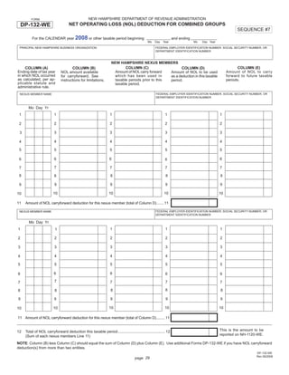 Print and Reset Form
                                                  NEW HAMPSHIRE DEPARTMENT OF REVENUE ADMINISTRATION
         FORM

    DP-132-WE                       NET OPERATING LOSS (NOL) DEDUCTION FOR COMBINED GROUPS
                                                                                                                                                        SEQUENCE #7
         For the CALENDAR year 2008 or other taxable period beginning                                           and ending
                                                                                             Mo   Day   Year                 Mo   Day Year

                                                                                                  FEDERAL EMPLOYER IDENTIFICATION NUMBER, SOCIAL SECURITY NUMBER, OR
 PRINCIPAL NEW HAMPSHIRE BUSINESS ORGANIZATION
                                                                                                  DEPARTMENT IDENTIFICATION NUMBER



                                                                  NEW HAMPSHIRE NEXUS MEMBERS
                                                                          COLUMN (C)                                                                     COLUMN (E)
    COLUMN (A)                       COLUMN (B)                                                         COLUMN (D)
Ending date of tax year                                             Amount of NOL carry forward                                                   Amount of NOL to carry
                              NOL amount available                                                Amount of NOL to be used
in which NOL occurred                                               which has been used in                                                        forward to future taxable
                              for carryforward. See                                               as a deduction in this taxable
as calculated, per ap-                                              taxable periods prior to this                                                 periods.
                              instructions for limitations.                                       period.
plicable statute and                                                taxable period.
administrative rule.
                                                                                                  FEDERAL EMPLOYER IDENTIFICATION NUMBER, SOCIAL SECURITY NUMBER, OR
 NEXUS MEMBER NAME
                                                                                                  DEPARTMENT IDENTIFICATION NUMBER


       Mo Day Yr
                         1                                       1                                       1                                   1
 1

                         2                                       2                                       2                                   2
 2

                         3                                       3                                       3                                   3
 3

                         4                                       4                                       4                                   4
 4

 5                       5                                       5                                       5                                   5

                         6                                       6                                                                           6
 6                                                                                                       6

                         7                                       7                                       7                                   7
 7

 8                                                                8                                      8                                   8
                         8

                         9                                       9                                       9                                   9
 9

                        10                                      10                                      10                                   10
10

11   Amount of NOL carryforward deduction for this nexus member (total of Column D) ....... 11

                                                                                                  FEDERAL EMPLOYER IDENTIFICATION NUMBER, SOCIAL SECURITY NUMBER, OR
 NEXUS MEMBER NAME
                                                                                                  DEPARTMENT IDENTIFICATION NUMBER

       Mo Day Yr
                                                                 1                                       1                                   1
1                         1

                         2                                       2                                       2                                   2
2

                         3                                       3                                       3                                   3
3

                         4                                       4                                       4                                   4
4

                         5                                       5                                       5                                   5
5

                         6                                       6
6                                                                                                        6                                   6
                         7                                       7                                       7                                   7
7
                                                                                                         8
                                                                  8                                                                          8
8                        8

9                        9                                        9                                      9                                   9

                                                                 10                                      10                                  10
                         10
10

11 Amount of NOL carryforward deduction for this nexus member (total of Column D) ........ 11


                                                                                                                                             This is the amount to be
12   Total of NOL carryforward deduction this taxable period ............................................. 12
                                                                                                                                             reported on NH-1120-WE.
     (Sum of each nexus members Line 11)
NOTE: Column (B) less Column (C) should equal the sum of Column (D) plus Column (E). Use additional Forms DP-132-WE if you have NOL carryforward
deduction(s) from more than two entities.
                                                                                                                                                                  DP-132-WE
                                                                                                                                                                  Rev 09/2008
                                                                                   page 29
 