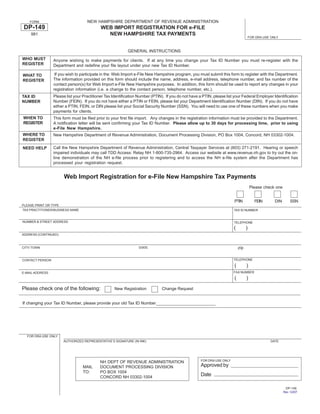 NEW HAMPSHIRE DEPARTMENT OF REVENUE ADMINISTRATION
    FORM

 DP-149                                    WEB IMPORT REGISTRATION FOR e-FILE
                                             NEW HAMPSHIRE TAX PAYMENTS
    981
                                                                                                                                     FOR DRA USE ONLY



                                                           GENERAL INSTRUCTIONS
WHO MUST         Anyone wishing to make payments for clients. If at any time you change your Tax ID Number you must re-register with the
REGISTER         Department and redefine your file layout under your new Tax ID Number.

                  If you wish to participate in the Web Import e-File New Hampshire program, you must submit this form to register with the Department.
WHAT TO
                 The information provided on this form should include the name, address, e-mail address, telephone number, and fax number of the
REGISTER
                 contact person(s) for Web Import e-File New Hampshire purposes. In addition, this form should be used to report any changes in your
                 registration information (i.e. a change to the contact person, telephone number, etc.).
                 Please list your Practitioner Tax Identification Number (PTIN). If you do not have a PTIN, please list your Federal Employer Identification
TAX ID
                 Number (FEIN). If you do not have either a PTIN or FEIN, please list your Department Identification Number (DIN). If you do not have
NUMBER
                 either a PTIN, FEIN, or DIN please list your Social Security Number (SSN). You will need to use one of these numbers when you make
                 payments for clients.
WHEN TO          This form must be filed prior to your first file import. Any changes in the registration information must be provided to the Department.
REGISTER         A notification letter will be sent confirming your Tax ID Number. Please allow up to 30 days for processing time, prior to using
                 e-File New Hampshire.
WHERE TO         New Hampshire Department of Revenue Administration, Document Processing Division, PO Box 1004, Concord, NH 03302-1004.
REGISTER
                 Call the New Hampshire Department of Revenue Administration, Central Taxpayer Services at (603) 271-2191. Hearing or speech
NEED HELP
                 impaired individuals may call TDD Access: Relay NH 1-800-735-2964. Access our website at www.revenue.nh.gov to try out the on-
                 line demonstration of the NH e-file process prior to registering and to access the NH e-file system after the Department has
                 processed your registration request.


                       Web Import Registration for e-File New Hampshire Tax Payments
                                                                                                                                     Please check one


                                                                                                                       PTIN             FEIN       DIN        SSN
PLEASE PRINT OR TYPE
TAX PRACTITIONER/BUSINESS NAME                                                                                         TAX ID NUMBER


NUMBER & STREET ADDRESS                                                                                                TELEPHONE
                                                                                                                       (         )
ADDRESS (CONTINUED)



                                                                                                                           zip
CITY/ TOWN                                                       STATE


                                                                                                                       TELEPHONE
CONTACT PERSON
                                                                                                                       (         )
                                                                                                                       FAX NUMBER
E-MAIL ADDRESS
                                                                                                                       (         )
Please check one of the following:                                            Change Request
                                                   New Registration


If changing your Tax ID Number, please provide your old Tax ID Number




  FOR DRA USE ONLY
                      AUTHORIZED REPRESENTATIVE’S SIGNATURE (IN INK)                                                                             DATE




                                                                                                    FOR DRA USE ONLY
                                           NH DEPT OF REVENUE ADMINISTRATION
                                                                                                    Approved by
                                 MAIL      DOCUMENT PROCESSING DIVISION
                                 TO:       PO BOX 1004
                                                                                                    Date
                                           CONCORD NH 03302-1004

                                                                                                                                                          DP-149
                                                                                                                                                         Rev. 1/2/07
 