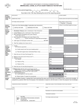 NEW HAMPSHIRE DEPARTMENT OF REVENUE ADMINISTRATION
 FORM

DP-151                              SMOKELESS, LOOSE, & LITTLE CIGAR TOBACCO TAX RETURN
  081
                                                                                                                                                           FOR DRA USE ONLY
                         For tax period beginning                                                 and ending
                                                                       Mo        Da y      Year                            Mo       Da y   Year

                                       Due date is the 15th day following the end of the reporting period.
STEP 1      WHOLESALER                                                                                                                            LICENSE NUMBER
PLEASE
PRINT OR    NUMBER AND STREET                                                                                                                     FEDERAL EMPLOYER IDENTIFICATION NUMBER
TYPE

                                                                                                                                                  Filing Status (Check One)
            CITY/TOWN, STATE & ZIP CODE

                                                                                                                                                       Monthly     Quarterly
            Check one of the following ONLY if applicable (see instructions)
STEP 2                                                                                                                                            CONTACT TELEPHONE NUMBER (OPTIONAL)
RETURN
                     INITIAL RETURN                      AMENDED RETURN                                    FINAL RETURN
TYPE
STEP 3
             1 Smokeless Tobacco sold or distributed in New Hampshire .....................                                                                  1
FIGURE
YOUR         2 Loose Tobacco sold or distributed in New Hampshire .............................                                                              2
TAX          3 New Hampshire Smokeless and Loose Tobacco
                 (Line 1 plus Line 2)................................................................................ 3
             4 New Hampshire Smokeless and Loose Tobacco Tax
                 (Line 3 x            %)(see instructions for applicable percentage) ......                                                                  4

             5 Little Cigars (not stamped) number sold __________________ x$0.0665 .                                                                         5

             6 Total Tax Liability (Line 4 plus Line 5) .......................................................                                              6

             7 Credits:
STEP 4
                  (a) Advance payments ......................................................................... 7(a)
FIGURE
YOUR
                      (b) Credit carried over from prior taxable period .................................. 7(b)
CREDITS
INTEREST              (c) Paid with original return (Amended Return only) ............................ 7(c)
AND
PENAL-       7    Enter the sum of Lines 7(a) through 7(c) ...................................................                                               7
TIES
             8 Balance of tax due (Line 6 minus Line 7) ...................................................                                                  8
             9 Additions to tax:
                  (a) Interest ........................................................................................... 9(a)

                      (b) Failure to Pay.................................................................................. 9(b)

                      (c) Failure to File .................................................................................. 9(c)

             9 Enter the sum of Lines 9(a) through 9(c) ...................................................                                                  9
                                                                                                                           PAY THIS AMOUNT
STEP 5
             10 Balance due with this return (Line 8 plus Line 9) ......................................                                                     10
FIGURE            Make Check Payable to: State of New Hampshire
YOUR                                                                                                                                                              DO NOT PAY
             11 Overpayment (Line 6 minus Line 7 plus Line 9) ......................................                       11
BALANCE      12 Apply Overpayment to:
OR                (a) Credit applied to next tax period.....................................................                                                12(a)
                                                                                                                                    DO NOT PAY
OVERPAY-
MENT                 (b) Refund (allow 12 weeks for processing) ........................................                                                   12(b)
             Under penalties of perjury, I declare that I have examined this return and to the best of my belief it is true, correct and complete. (If
SIGNA-
TURE         prepared by a person other than the taxpayer, this declaration is based on all information of which the preparer has knowledge.)


             SIGNATURE (IN INK) OF WHOLESALER                                                                  SIGNATURE (IN INK) OF PAID PREPARER OTHER THAN TAXPAYER



             TITLE                                                                  DATE                       TITLE                                                           DATE

 FOR DRA USE ONLY
                                                                                                               PREPARER'S TAX IDENTIFICATION NUMBER


                                                                                                                PREPARER'S ADDRESS


                               NH DRA                                                                           CITY/TOWN, STATE & ZIP CODE
                          MAIL DOCUMENT PROCESSING DIVISION
                               PO BOX 637
                          TO:
                               CONCORD NH 03302-0637
                                                                                                                                                                                 DP-151
                                                                                                                                                                                Rev. 7/2008
 