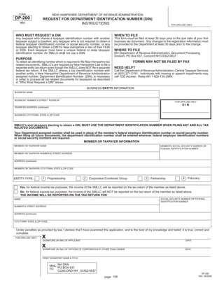 Print and Reset Form

    FORM                        NEW HAMPSHIRE DEPARTMENT OF REVENUE ADMINISTRATION
DP-200                 REQUEST FOR DEPARTMENT IDENTIFICATION NUMBER (DIN)
    980                                 INSTRUCTIONS                                                                       FOR DRA USE ONLY



 WHO MUST REQUEST A DIN                                                        WHEN TO FILE
 Any taxpayer who shares a taxpayer identiﬁcation number with another          This form must be ﬁled at least 30 days prior to the due date of your ﬁrst
 taxpayer subject to taxation, any taxpayer who is not required to obtain a    business tax document. Any changes in the registration information must
 federal taxpayer identiﬁcation number or social security number, or any       be provided to the Department at least 30 days prior to the change.
 taxpayer electing to obtain a DIN for New Hampshire in lieu of their FEIN
                                                                               WHERE TO FILE
 or SSN. Each taxpayer must have a unique federal or state taxpayer
 identiﬁcation number. An SMLLC shall not use a SSN.                           NH Department of Revenue Administration, Document Processing
                                                                               Division, PO Box 637, Concord NH 03302-0637
 PURPOSE
                                                                                             FORMS MAY NOT BE FILED BY FAX
 To obtain an identifying number which is required to ﬁle New Hampshire tax
 related documents. SMLLC's are required by New Hampshire Law to ﬁle a
                                                                               NEED HELP?
 separate entity tax return even though the SMLLC does NOT ﬁle a separate
 federal tax return. If the SMLLC shares a tax identiﬁcation number with       Call the Department of Revenue Administration, Central Taxpayer Services
 another entity, a New Hampshire Department of Revenue Administration          at (603) 271-2191. Individuals with hearing or speech impairments may
 assigned number, Department Identiﬁcation Number (DIN), is necessary          call TDD Access: Relay NH 1-800-735-2964.
 in order to process all tax related documents for taxpayers as described
 in quot;Who Must Request a DINquot; above.
                                                             BUSINESS ENTITY INFORMATION
BUSINESS NAME


BUSINESS NUMBER & STREET ADDRESS
                                                                                                                              FOR DRA USE ONLY
                                                                                                                                    DIN
BUSINESS ADDRESS (continued)


BUSINESS CITY/TOWN, STATE & ZIP CODE



SMLLC's and taxpayers electing to obtain a DIN, MUST USE THE DEPARTMENT IDENTIFICATION NUMBER WHEN FILING ANY AND ALL TAX
RELATED DOCUMENTS.
Your Department assigned number shall be used in place of the member's federal employer identiﬁcation number or social security number.
When ﬁling all future documents, the department identiﬁcation number shall be entered wherever federal employer identiﬁcation numbers
or social security numbers are required.
                                                MEMBER OR TAXPAYER INFORMATION
MEMBER OR TAXPAYER NAME                                                                                            MEMBER'S SOCIAL SECURITY NUMBER OR
                                                                                                                   FEDERAL IDENTIFICATION NUMBER

MEMBER OR TAXPAYER NUMBER & STREET ADDRESS


ADDRESS (continued)


MEMBER OR TAXPAYER CITY/TOWN, STATE & ZIP CODE



                                                                                                                                    4    Fiduciary
                      1   Proprietorship                 2    Corporation/Combined Group               3   Partnership
ENTITY TYPE:

    Yes, for federal income tax purposes, the income of the SMLLC will be reported on the tax return of the member as listed above.
     No, for federal income tax purposes, the income of the SMLLC will NOT be reported on the tax return of the member as listed above.
     THE INCOME WILL BE REPORTED ON THE TAX RETURN FOR:
                                                                                                                   SOCIAL SECURITY NUMBER OR FEDERAL
NAME
                                                                                                                   IDENTIFICATION NUMBER

NUMBER & STREET ADDRESS


ADDRESS (continued)


CITY/TOWN, STATE & ZIP CODE


 Under penalties as provided by law, I declare that I have examined this application, and to the best of my knowledge and belief, it is true, correct and
 complete.
                      x
 FOR DRA USE ONLY
                       SIGNATURE (IN INK) OF APPLICANT                                                                                  DATE

                      xSIGNATURE (IN INK) OF OFFICER OF CORPORATION IF OTHER THAN OWNER                                                 DATE



                       PRINT SIGNATORY NAME & TITLE


                               MAIL NH DRA
                               TO: PO BOX 637
                                    CONCORD NH 03302-0637
                                                                                                                                                   DP-200
                                                                                                                                                 Rev. 09/2008
                                                                        page 106
 