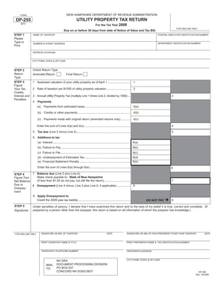 NEW HAMPSHIRE DEPARTMENT OF REVENUE ADMINISTRATION
     FORM

                                                                  UTILITY PROPERTY TAX RETURN
 DP-255
      611                                                                              For the Tax Year 2008
                                                                                                                                                                  FOR DRA USE ONLY
                                                   Due on or before 30 days from date of Notice of Value and Tax Bill.
STEP 1           NAME OF TAXPAYER                                                                                                                   FEDERAL EMPLOYER IDENTIFICATION NUMBER
Please
Type or                                                                                                                                             DEPARTMENT IDENTIFICATION NUMBER
                 NUMBER & STREET ADDRESS
Print

                 ADDRESS (Continued)


                 CITY/TOWN, STATE & ZIP CODE



                 Check Return Type
STEP 2
Return           Amended Return                       Final Return
Type
STEP 3           1 Assessed valuation of your utility property as of April 1 ............................. 1
Figure
                 2 Rate of taxation per $1000 of utility property valuation .............................. 2
Your Tax,
Credits,
                 3 Annual Utility Property Tax (multiply Line 1 times Line 2, divided by 1000) ....                                                           3
Interest and
Penalties
                 4    Payments:
                     (a)     Payments from estimated taxes......................................................... 4(a)

                      (b) Credits or other payments.................................................................. 4(b)

                      (c) Payments made with original return (amended returns only) ............ 4(c)

                     Enter the sum of Lines 4(a) and 4(c)..........................................................                                           4

                 5    Tax due (Line 3 minus Line 4) ...................................................................                                       5
                 6    Additions to tax:
                      (a) Interest ................................................................................................ 6(a)
                      (b) Failure to Pay ...................................................................................... 6(b)
                      (c) Failure to File ....................................................................................... 6(c)
                      (d) Underpayment of Estimated Tax ......................................................... 6(d)
                      (e) Financial Statement Penalty ............................................................... 6(e)
                      Enter the sum of Lines 6(a) through 6(e) ...................................................                                            6
            7 Balance due (Line 5 plus Line 6)
STEP 4
              Make check payable to: State of New Hampshire
Figure Your
              (if less than $1.00 do not pay, but still ﬁle the return). ................................                                                     7
Net Balance
Due or      8 Overpayment (Line 4 minus, Line 3 plus Line 6, if applicable).................. 8
Overpay-
ment
            9 Apply Overpayment to:
              Credit the 2009 year tax liability .................................................................                                            9
                                                                                                                                           DO NOT PAY

STEP 5           Under penalties of perjury, I declare that I have examined this return and to the best of my belief it is true, correct and complete. (If
                 prepared by a person other than the taxpayer, this return is based on all information of which the preparer has knowledge.)
Signatures




                           SIGNATURE (IN INK) OF TAXPAYER                                           DATE                   SIGNATURE (IN INK) OF PAID PREPARER OTHER THAN TAXPAYER       DATE
FOR DRA USE ONLY


                           PRINT SIGNATORY NAME & TITLE                                                                   PRINT PREPARER'S NAME & TAX IDENTIFICATION NUMBER


                           TAXPAYER'S TELEPHONE NUMBER                                                                     PREPARER'S ADDRESS



                                                                                                                           CITY/TOWN, STATE & ZIP CODE
                                           NH DRA
                                           DOCUMENT PROCESSING DIVISION
                               MAIL
                                           PO BOX 637
                               TO:
                                           CONCORD NH 03302-0637                                                                                                                   DP-255
                                                                                                                                                                                 Rev. 10/2008
 