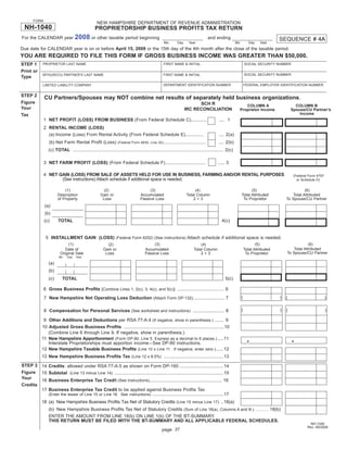 Print and Reset Form
       FORM
                                                  NEW HAMPSHIRE DEPARTMENT OF REVENUE ADMINISTRATION
 NH-1040                                         PROPRIETORSHIP BUSINESS PROFITS TAX RETURN
                                   2008 or other taxable period beginning
For the CALENDAR year                                                                                                            and ending                                       SEQUENCE # 4A
                                                                                                 Mo        Day     Year                               Mo          Day   Year
Due date for CALENDAR year is on or before April 15, 2009 or the 15th day of the 4th month after the close of the taxable period.
YOU ARE REQUIRED TO FILE THIS FORM IF GROSS BUSINESS INCOME WAS GREATER THAN $50,000.
STEP 1       PROPRIETOR LAST NAME                                                                FIRST NAME & INITIAL                                          SOCIAL SECURITY NUMBER

Print or
                                                                                                                                                               SOCIAL SECURITY NUMBER
             SPOUSE/CU PARTNER’S LAST NAME                                                       FIRST NAME & INITIAL
Type
                                                                                                 DEPARTMENT IDENTIFICATION NUMBER                              FEDERAL EMPLOYER IDENTIFICATION NUMBER
             LIMITED LIABILITY COMPANY


STEP 2
              CU Partners/Spouses may NOT combine net results of separately held business organizations.
Figure                                                                                                                 SCH R                                  COLUMN A                      COLUMN B
Your                                                                                                             IRC RECONCILIATION                        Proprietor Income              Spouse/CU Partner’s
                                                                                                                                                                                              Income
Tax
              1 NET PROFIT (LOSS) FROM BUSINESS (From Federal Schedule C)............                                                    .... 1
              2 RENTAL INCOME (LOSS)
                (a) Income (Loss) From Rental Activity (From Federal Schedule E)..............                                           .... 2(a)
                 (b) Net Farm Rental Proﬁt (Loss)                                                                                       .... 2(b)
                                                                 (Federal Form 4835, Line 32).................................

                (c) TOTAL .................................................................................................................... 2(c)

              3 NET FARM PROFIT (LOSS) (From Federal Schedule F)...............................                                         ..... 3

              4 NET GAIN (LOSS) FROM SALE OF ASSETS HELD FOR USE IN BUSINESS, FARMING AND/OR RENTAL PURPOSES                                                                               (Federal Form 4797
                     (See instructions) Attach schedule if additional space is needed.                                                                                                       or Schedule D)


                          (1)                         (2)                             (3)                             (4)                                        (5)                             (6)
                      Description                   Gain or                      Accumulated                     Total Column                              Total Attributed               Total Attributed
                      of Property                    Loss                        Passive Loss                        2+3                                    To Proprietor             To Spouse/CU Partner
              (a)
              (b)
              (c)     TOTAL                                                                                                                4(c)


               5 INSTALLMENT GAIN (LOSS) (Federal Form 6252) (See instructions) Attach schedule if additional space is needed.
                             (1)                                                         (3)                                                                          (5)                          (6)
                                                        (2)                                                                (4)
                                                                                                                                                                                          Total Attributed
                           Date of                    Gain or                       Accumulated                        Total Column                            Total Attributed
                                                                                                                                                                                      To Spouse/CU Partner
                        Original Sale                  Loss                         Passive Loss                           2+3                                  To Proprietor
                       Mo    Day   Year

                (a)
                (b)
                (c)      TOTAL                                                                                                               5(c)

              6 Gross Business Proﬁts [Combine Lines 1, 2(c), 3, 4(c), and 5(c)] .................................... 6
                                                                                                                                                           (                      )   (                         )
              7 New Hampshire Net Operating Loss Deduction (Attach Form DP-132)........................ 7

                                                                                                                                                           (                      )   (                         )
              8 Compensation for Personal Services (See worksheet and instructions) ........................ 8

             9 Other Additions and Deductions per RSA 77-A:4 (If negative, show in parenthesis.) ....... 9
            10 Adjusted Gross Business Proﬁts .............................................................................10
               (Combine Line 6 through Line 9. If negative, show in parenthesis.)
            11 New Hampshire Apportionment (Form DP-80, Line 5. Express as a decimal to 6 places.) .....11
                                                                                                                                                                 •                        •
               Interstate Proprietorships must apportion income – See DP-80 instructions.
            12 New Hampshire Taxable Business Proﬁts (Line 10 x Line 11. If negative, enter zero.)......12
            13 New Hampshire Business Proﬁts Tax (Line 12 x 8.5%) ..............................................13
STEP 3 14 Credits: allowed under RSA 77-A:5 as shown on Form DP-160 ..................................14
Figure 15 Subtotal (Line 13 minus Line 14) ....................................................................................15
Your
        16 Business Enterprise Tax Credit (See instructions)........................................................ 16
Credits
        17 Business Enterprise Tax Credit to be applied against Business Proﬁts Tax
           (Enter the lesser of Line 15 or Line 16. See Instructions) .......................................................17
            18 (a) New Hampshire Business Proﬁts Tax Net of Statutory Credits (Line 15 minus Line 17) ..18(a)
                (b) New Hampshire Business Proﬁts Tax Net of Statutory Credits (Sum of Line 18(a), Columns A and B.) ............. 18(b)
                ENTER THE AMOUNT FROM LINE 18(b) ON LINE 1(b) OF THE BT-SUMMARY.
                THIS RETURN MUST BE FILED WITH THE BT-SUMMARY AND ALL APPLICABLE FEDERAL SCHEDULES.
                                                                                                                                                                                                    NH-1040
                                                                                                                                                                                                   Rev. 09/2008
                                                                                                page 37
 