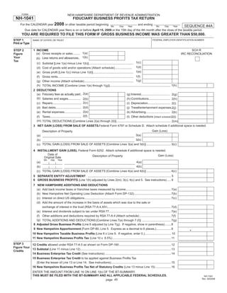 Print and Reset Form

        FORM                                          NEW HAMPSHIRE DEPARTMENT OF REVENUE ADMINISTRATION
  NH-1041                                                   FIDUCIARY BUSINESS PROFITS TAX RETURN
      For the CALENDAR year 2008 or other taxable period beginning                                                             and ending
                                                                                                                                                                            SEQUENCE #4A
                                                                                                   Mo       Day      Year                         Mo       Day      Year
           Due date for CALENDAR year ﬁlers is on or before April 15, 2009 or the 15th day of the 4th month after the close of the taxable period.
        YOU ARE REQUIRED TO FILE THIS FORM IF GROSS BUSINESS INCOME WAS GREATER THAN $50,000.
STEP 1                                                                                                                                        FEDERAL EMPLOYER IDENTIFICATION NUMBER
                   NAME OF ESTATE OR TRUST
Print or Type

                                                                                                                                                                                 SCH R
                   1 INCOME
STEP 2
                     (a) Gross receipts or sales......... 1(a)                                                                                                             IRC RECONCILIATION
Figure
                     (b) Less returns and allowances.. 1(b)
Your
Tax
                       (c) Subtotal [Line 1(a) minus Line 1(b)]...................................................... 1(c)
                       (d) Cost of goods sold and/or operations (Attach schedule)..................... 1(d)
                       (e) Gross proﬁt [Line 1(c) minus Line 1(d)]................................................. 1(e)
                       (f) Gross rents............................................................................................ 1(f)
                       (g) Other income (Attach schedule)............................................................ 1(g)
                       (h) TOTAL INCOME [Combine Lines 1(e) through 1(g)].......................................................................... 1(h)
                   2 DEDUCTIONS
                     (a) Fiduciary fees as actually paid.. 2(a)                                                     (g) Interest................................... 2(g)
                     (b) Salaries and wages............... 2(b)                                                     (h) Contributions.......................... 2(h)
                     (c) Repairs................................... 2(c)                                            (i) Depreciation........................... 2(i)
                       (d) Bad debts............................... 2(d)                                            (j) Travel/entertainment expenses..             2(j)
                       (e) Rental expenses.................... 2(e)                                                 (k) Advertising............................. 2(k)
                       (f) Taxes...................................... 2(f)               (l) Other deductions (Attach schedule)2(l)
                       (m) TOTAL DEDUCTIONS [Combine Lines 2(a) through 2(l)].................................................................. 2(m)
                   3 NET GAIN (LOSS) FROM SALE OF ASSETS.Federal Form 4797 or Schedule D. Attach schedule if additional space is needed.
                                                                                                      Gain (Loss)
                           Description of Property
                                                                                      3(a)
                       (a)
                                                                                      3(b)
                       (b)
                       (c) TOTAL GAIN (LOSS) FROM SALE OF ASSETS [Combine Lines 3(a) and 3(b)] .............................. 3(c)

                   4 INSTALLMENT GAIN (L0SS). Federal Form 6252. Attach schedule if additional space is needed.
                            Date of                                                                       Gain (Loss)
                                                        Description of Property
                         Original Sale
                              Mo     Day    Year
                                                                                      4(a)
                       (a)
                                                                                      4(b)
                       (b)
                       (c) TOTAL GAIN (LOSS) FROM SALE OF ASSETS [Combine Lines 4(a) and 4(b)] .............................. 4(c)
                   5 SEPARATE ENTITY ADJUSTMENT ..................................................................................................... 5
                   6 GROSS BUSINESS PROFITS (Line 1(h) adjusted by Lines 2(m), 3(c), 4(c) and 5. See instructions) ..... 6
                   7 NEW HAMPSHIRE ADDITIONS AND DEDUCTIONS
                     (a) Add back income taxes or franchise taxes measured by income....................................................... 7(a)
                     (b) New Hampshire Net Operating Loss Deduction (Attach Form DP-132)............................................. 7(b)
                     (c) Interest on direct US obligations......................................................................................................... 7(c)
                     (d) Add the amount of the increase in the basis of assets which was due to the sale or
                         exchange of interest in the trust (RSA 77-A:4,XIV)............................................................................. 7(d)
                     (e) Interest and dividends subject to tax under RSA 77 ........................................................................... 7(e)
                     (f) Other additions and deductions required by RSA 77-A:4 (Attach schedule) ...................................... 7(f)
                     (g) TOTAL ADDITIONS AND DEDUCTIONS [Combine Lines 7(a) through 7 (f)] ................................... 7(g)
                   8 Adjusted Gross Business Proﬁts (Line 6 adjusted by Line 7(g). If negative, show in parenthesis) .......8
                                                                                                                                                                               .
                   9 New Hampshire Apportionment (Form DP-80, Line 5. Express as a decimal to 6 places.) ..................9
                   10 New Hampshire Taxable Business Proﬁts (Line 8 x Line 9. If negative, enter 0.)................................ 10
                   11 New Hampshire Business Proﬁts Tax (Line 10 x 8.5%) .......................................................................11
STEP 3      12 Credits allowed under RSA 77-A:5 as shown on Form DP-160 ...............................................................12
Figure Your
            13 Subtotal (Line 11 minus Line 12) ..............................................................................................................13
Credits
            14 Business Enterprise Tax Credit (See instructions) ................................................................................14
                   15 Business Enterprise Tax Credit to be applied against Business Proﬁts Tax
                      (Enter the lesser of Line 13 or Line 14. See instructions).........................................................................15
                   16 New Hampshire Business Proﬁts Tax Net of Statutory Credits (Line 13 minus Line 15) ...................16
                   ENTER THE AMOUNT FROM LINE 16 ON LINE 1(b) OF THE BT-SUMMARY.
                   THIS MUST BE FILED WITH THE BT-SUMMARY AND ALL APPLICABLE FEDERAL SCHEDULES.                                                                                         NH-1041
                                                                                                                                                                                       Rev. 09/2008
                                                               page 45
 