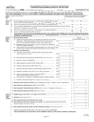 NEW HAMPSHIRE DEPARTMENT OF REVENUE ADMINISTRATION
           FORM

  NH-1120                                                      CORPORATION BUSINESS PROFITS TAX RETURN
                                     2008                                                                                                                                          SEQUENCE # 4A
For the CALENDAR year                            or other taxable period beginning                                                  and ending
                                                                                                   Mo      Day      Year                                  Mo      Day     Year
Due Date for CALENDAR year ﬁlers is on or before March 16, 2009 or the 15th day of the 3rd month after the close of the taxable period.
YOU ARE REQUIRED TO FILE THIS FORM IF GROSS BUSINESS INCOME WAS GREATER THAN $50,000.
STEP 1        NAME OF CORPORATION                                                                                                                        FEDERAL EMPLOYER IDENTIFICATION NUMBER
                                                                                                                                                         OR DEPARTMENT IDENTIFICATION NUMBER
Print or
Type


STEP 2        A       Is the corporation ﬁling its tax return on an IRS approved 52/53 week tax year? .....................................Yes                    No
                      If yes, provide the period beginning                         and ending                                       date.
Ques-
                                                               Mo     Day  Year                         Mo        Day      Year
tions         B       Does the corporation ﬁle with the IRS as part of a federal consolidated return? .......................................Yes                  No
              C       Is this corporation afﬁliated with any other business organization that ﬁles business tax returns with this
                                                                                                                                                              Yes  No
                      department? Identify by name and FEIN:
              D       Does the corporation ﬁle as part of a unitary group in any other jurisdiction? ...........................................Yes               No
              E       Is this a “combined” business proﬁts tax return? .......................................................................................Yes No
                      If the answer to “E” is yes, do not complete this return. You must ﬁle a NH-1120-WE return. You may download the Business
                      tax forms for Combined Groups from our web site at www.nh.gov/revenue or call (603) 271-2192 to request the business tax
                      booklet for Combined Groups.
STEP 3            1 Gross Business Proﬁts                                                                                                                                SCH R
Figure                                                                                                                                                             IRC RECONCILIATION
                    (a) Taxable income (loss) before net operating loss deduction and special
Your
                        deductions. If IRC Reconciliation is taken enter the amount from..... 1(a)
Taxes
                        Line 5 of the Corporate Schedule R. (Attach copy of federal return)
                    (b) Separate entity and other items of income or expense not allowed for
                        on this form (attach schedule)................................................................ 1(b)
                    (c) New Hampshire Gross Business Proﬁts [Combine Line 1(a) and Line 1(b)]
                        (If negative, show in parenthesis. See worksheet for Net Operating Loss, NOL, provisions).............................................. 1(c)
                  2 Additions and Deductions
                    (a) Add back income taxes or franchise taxes measured by income
                                                                                                                                2(a)
                        (Attach schedule of taxes by state)....................................................................



                                                                                                                                   2(b) (                                      )
                     (b)    New Hampshire Net Operating Loss Deduction                                                  .......
                                                                                               (Attach Form DP-132)

                                                                                                                                  2(c) (                                       )
                     (c)    Interest on direct US Obligations .......................................................

                                                                                                                                  2(d) (                                       )
                     (d)    Wage adjustment required by IRC Section 280C ...............................

                                                                                                                                  2(e) (                                       )
                     (e)    Foreign dividend gross-up (IRC Section 78)......................................

                                                                                                                                  2(f)
                     (f)    Add back expenses related to constitutionally exempt income............

                                                                                                                                   2(g) (                                      )
                     (g)    Research contribution (See RSA 77-A:4 XII. Attach computation) ............

                     (h)    Interest and Dividends subject to tax under RSA 77.........................                           2(h) (                                       )
                            (Attach a schedule detailing name, FEIN and amount)
                     (i)    Add back return of capital from Qualiﬁed Investment Capital Company...                                 2(i)

                     (j)    Combine Lines 2(a) through 2(i).                                                                                                              2(j)
                                                                          (If negative, show in parenthesis)...........................................................

                                                                                                                                                                          3
                  3 Adjusted Gross Business Proﬁts (Line 1(c) adjusted by Line 2(j). If negative, show in parenthesis).

                  4 New Hampshire Apportionment (Attach Form DP-80)................................................................                                       4
                                                                                                                                                                                   •
                  5 New Hampshire Taxable Business Proﬁts (Line 3 x Line 4. If negative, enter zero.)...............                                                      5

                  6 New Hampshire Business Proﬁts Tax (Line 5 x 8.5%) ..............................................................                                      6

                                                                                                                                                                          7
                  7 Credits allowed under RSA 77-A:5 (Attach Form DP-160) .............................................................
STEP 4
Figure
                                                                                                                                                                          8
Your              8 Subtotal (Line 6 minus Line 7) ........................................................................................................
Credits
                                                                                                                                                                          9
               9 New Hampshire Business Enterprise Tax Credit ....................................................................
              10 New Hampshire Business Enterprise Tax Credit to be applied against Business Proﬁts Tax
                                                                                                                                                                          10
                 (Enter the lesser of Line 8 or Line 9) ................................................................................................

                                                                                                                                                                          11
              11 New Hampshire Business Proﬁts Tax Net of Statutory Credits (Line 8 minus Line 10).................

                     ENTER THE AMOUNT FROM LINE 11 ON LINE 1(b) OF THE BT-SUMMARY.
                     THIS RETURN MUST BE FILED WITH THE BT-SUMMARY AND ALL APPLICABLE FEDERAL SCHEDULES.

                                                                                                                                                                                           NH-1120
                                                                                                                                                                                          Rev. 09/2008
                                                                                                 page 61
 