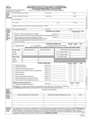 Print and Reset Form
FORM                                    NEW HAMPSHIRE DEPARTMENT OF REVENUE ADMINISTRATION
                                      ASSESSING OFFICIALS’ RESPONSE TO EXEMPTIONS/
PA-35
                                           TAX CREDITS/DEFERRAL APPLICATION
Property for which Exemption/Tax         NOTE: “CU PARTNER” STANDS FOR “CIVIL UNION PARTNER”
Credit/Deferral is claimed:
           PROPERTY OWNER’S LAST NAME                                   FIRST NAME                                            INITIAL
STEP 1
NAME
AND        PROPERTY OWNER’S LAST NAME                                    FIRST NAME                                           INITIAL




                                                                                                                                                            PROPERTY OWNER’S NAME
ADDRESS
           MAILING ADDRESS


           CITY/TOWN                                                                         STATE                            ZIP CODE


           PROPERTY ADDRESS FOR WHICH EXEMPTION/CREDIT/DEFERRAL IS CLAIMED


           CITY/TOWN TAX MAP #                                          BLOCK #                                       LOT #
STEP 2
EXEMP-                                                                                                                      Granted/Denied Date
                                                                         VETERANS’ TAX CREDIT
TIONS/
TAX            Veterans’ Tax Credit $50 minimum (to $500)                           Amount $
CRED-          Service Connected Total & Permanent Disability $700 minimum to $2000 Amount $
ITS/
                                                                                    Amount $
               Surviving Spouse/CU Partner of Veteran Who Was
DEFER-         Killed or Who Died on Active Duty $700 minimum (to $2000)
RAL            Review Discharge Papers (ei: Form DD214), Form #
               Other Information
                                                                                                                    Granted    Denied        Date
                                                                          VETERANS’ EXEMPTION
                                                                             (b) Surviving Spouse/CU Partner
                Total Exemption                    (a) Veteran




                                                                                                                                                           PROPERTY OWNER’S NAME
                                   APPLICABLE ELDERLY AND DISABLED EXEMPTION (OPTIONAL) INCOME AND ASSET LIMITS
                                                               Elderly Exemption                     Elderly Exemption Per Age Category
                                 Disabled Exemption
          Income Limits
                                                           $                                 65 - 74 years of age
                             $
           Single                                                                                                       $
                                                           $
           Married                                                                           75 - 79 years of age
                             $                                                                                          $
                                                                                              80 + years of age         $
          Asset Limits
                                                           $
                             $
           Single
                                                           $
                             $
           Married
                                                          OTHER EXEMPTIONS                                          Granted Denied           Date
                Elderly Exemption                                      Amount $
                Disabled Exemption                                     Amount $
                Improvements to Assist the Deaf                        Amount $
                Improvements to Assist Persons with Disabilities       Amount $
                Blind Exemption                                        Amount $
                Deaf Exemption                                         Amount $
                                                                       Amount $
                Solar Energy Systems Exemption




                                                                                                                                                           TAX MAP/BLOCK/LOT
                Woodheating Energy Systems Exemption                   Amount $
                Wind-Powered Energy Systems Exemption                  Amount $

           Elderly & Disabled Tax Deferral                                                                              Granted     Denied
                                                                       Amount $
               Elderly and Disabled Tax Deferral
           For Deferrals: This page must be returned to the property owner after approval or denial on or before July
           1st following the date of Notice of Tax under RSA 72:1-d by ﬁrst class mail. (RSA 72:34,IV)
STEP 3                                                             Municipal Comments/Notes
COM-
MENTS/
NOTES
                     Selectmen/Assessor(s) Printed Name                      Signature of Selectmen/Assessor(s) in ink                   Date
STEP 4
SIGNA-
TURES




APPEAL     If an application for a property tax exemption or tax credit is denied, an applicant may appeal in writing on or before September 1st
           following the date of notice of tax under RSA 72:1-d to the New Hampshire Board of Tax and Land Appeals (BTLA) or to the Superior
PROCE-
           Court. Example: If you were denied an exemption from your 2007 property taxes, you have until September 1, 2008, to appeal.
DURE
           Forms for appealing to the BTLA may be obtained from the NH BTLA, 107 Pleasant Street, Concord, NH 03301, their web site at www.
           nh.gov/btla or by calling (603) 271-2578. Be sure to specify EXEMPTION APPEAL.
                                                                                                                                               PA-35
                                                                                                                                             Rev. 3/2008
 