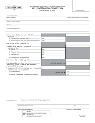 FORM
                                                             NEW HAMPSHIRE DEPARTMENT OF REVENUE ADMINISTRATION
 DP-111-RETPYT                                                     2007 - PRIVATE CAR TAX - PAYMENT FORM
                11R
                                                                             Due December 30, 2007                                     FOR DRA USE ONLY




PLEASE TYPE OR PRINT
NAME OF TAXPAYER                                                                                                        FEDERAL EMPLOYER IDENTIFICATION NUMBER



NUMBER & STREET ADDRESS



ADDRESS (continued)



CITY/TOWN, STATE & ZIP CODE




1 Annual Private Car Tax (from Line 5 of Tax Bill) ....................                                                1
2 Payments:
    (a) Payments from estimated taxes ..................................                     2(a)

     (b) Credit carryover from prior year or other payments ...... 2(b)

Enter the sum of Lines 2(a) through 2(b) ..................................                                            2

3 Balance of Tax Due (Line 1 minus Line 2) ...........................                                                 3
4 Additions to Tax:
    (a) Interest ......................................................................... 4(a)

      (b) Failure to Pay ...............................................................     4(b)

      (c) Failure to File ................................................................   4(c)

      (d) Underpayment of Estimated Tax .................................                    4(d)
Enter the sum of Lines 4(a) through 4(d) .................................                                             4

5 Net Balance Due (Line 3 plus Line 4) ..................................                                              5
                                                                                                    PAY THIS AMOUNT
 Make checks payable to: State of New Hampshire
(If less than $1.00 do not pay)
6 Overpayment (Line 2 minus Line 1 plus Line 4, if applicable)                               6
7 Amount of Line 6 to be applied to:
   (a) 2008 tax liability ...........................................................                                  7(a)
                                                                                                          DO NOT PAY
      (b) Refund (Please allow 12 weeks for processing) ........                                                       7(b)




                                     Signature required below only if requesting a refund
FOR DRA USE ONLY



                             SIGNATURE (IN INK) OF TAXPAYER                                                                        DATE



                                                                                                                       TAXPAYER TELEPHONE NUMBER
                              PRINT SIGNATORY NAME & TITLE

                                                NH DRA
                                           MAIL DOCUMENT PROCESSING DIVISION
                                           TO: PO BOX 637                                                                                    DP-111-RETPYT
                                                CONCORD NH 03302-0637                                                                         Rev. 12/2007
 